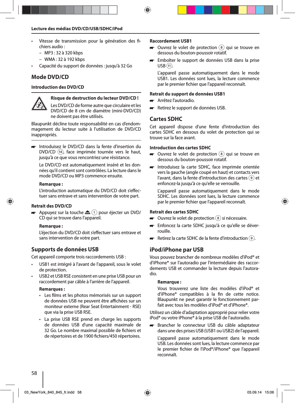 58 • Vitesse de transmission pour la génération des  -chiers audio: – MP3: 32 à 320 kbps – WMA: 32 à 192 kbps • Capacité du support de données: jusqu&apos;à 32 GoMode DVD/CDIntroduction des DVD/CDRisque de destruction du lecteur DVD/CD ! Les DVD/CD de forme autre que circulaire et les DVD/CD de 8 cm de diamètre (mini-DVD/CD) ne doivent pas être utilisés.Blaupunkt décline toute responsabilité en cas d’endom-magement du lecteur suite à l’utilisation de DVD/CD inappropriés. 쏅Introduisez le DVD/CD dans la fente d’insertion du DVD/CD &gt;, face imprimée tournée vers le haut, jusqu’à ce que vous rencontriez une résistance.Le DVD/CD est automatiquement inséré et les don-nées qu&apos;il contient sont contrôlées. La lecture dans le mode DVD/CD ou MP3 commence ensuite. Remarque :L’introduction automatique du DVD/CD doit s’e ec-tuer sans entrave et sans intervention de votre part.Retrait des DVD/CD 쏅Appuyez sur la touche   1 pour éjecter un DVD/CD qui se trouve dans l’appareil.Remarque :L’éjection du DVD/CD doit s’e ectuer sans entrave et sans intervention de votre part.Supports de données USBCet appareil comporte trois raccordements USB :  • USB1 est intégré à l&apos;avant de l&apos;appareil, sous le volet de protection. • USB2 et USB RSE consistent en une prise USB pour un raccordement par câble à l&apos;arrière de l&apos;appareil. Remarques: • Les  lms et les photos mémorisés sur un support de données USB ne peuvent être a  chées sur un moniteur externe (Rear Seat Entertainment - RSE) que via la prise USB RSE. • La prise USB RSE prend en charge les supports de données USB d&apos;une capacité maximale de 32 Go. Le nombre maximal possible de  chiers et de répertoires et de 1900  chiers/450 répertoires. Raccordement USB1 쏅Ouvrez le volet de protection 8 qui se trouve en dessous du bouton-poussoir rotatif. 쏅Emboîter le support de données USB dans la prise USB ;.L&apos;appareil passe automatiquement dans le mode USB1. Les données sont lues, la lecture commence par le premier  chier que l&apos;appareil reconnaît.Retrait du support de données USB1 쏅Arrêtez l&apos;autoradio. 쏅Retirez le support de données USB.Cartes SDHCCet appareil dispose d&apos;une fente d&apos;introduction des cartes SDHC en dessous du volet de protection qui se trouve sur la face avant.Introduction des cartes SDHC 쏅Ouvrez le volet de protection 8 qui se trouve en dessous du bouton-poussoir rotatif. 쏅Introduisez la carte SDHC, face imprimée orientée vers la gauche (angle coupé en haut) et contacts vers l&apos;avant, dans la fente d&apos;introduction des cartes 9 et enfoncez-la jusqu&apos;à ce qu&apos;elle se verrouille.L&apos;appareil passe automatiquement dans le mode SDHC. Les données sont lues, la lecture commence par le premier  chier que l&apos;appareil reconnaît.Retrait des cartes SDHC 쏅Ouvrez le volet de protection 8 si nécessaire. 쏅Enfoncez la carte SDHC jusqu&apos;à ce qu&apos;elle se déver-rouille.  쏅Retirez la carte SDHC de la fente d&apos;introduction 9.iPod/iPhone par USBVous pouvez brancher de nombreux modèles d&apos;iPod® et d&apos;iPhone® sur l&apos;autoradio par l&apos;intermédiaire des raccor-dements USB et commander la lecture depuis l&apos;autora-dio.Remarque :Vous trouverez une liste des modèles d&apos;iPod® et d&apos;iPhone® compatibles à la  n de cette notice. Blaupunkt ne peut garantir le fonctionnement par-fait avec tous les modèles d&apos;iPod® et d&apos;iPhone®. Utilisez un câble d&apos;adaptation approprié pour relier votre iPod® ou votre iPhone® à la prise USB de l&apos;autoradio. 쏅Brancher le connecteur USB du câble adaptateur dans une des prises USB (USB1 ou USB2) de l&apos;appareil.L&apos;appareil passe automatiquement dans le mode USB. Les données sont lues, la lecture commence par le premier  chier de l&apos;iPod®/iPhone® que l&apos;appareil reconnaît.Lecture des médias DVD/CD/USB/SDHC/iPod03_NewYork_840_845_fr.indd 5803_NewYork_840_845_fr.indd   5803.09.14 15:0603.09.14   15:06