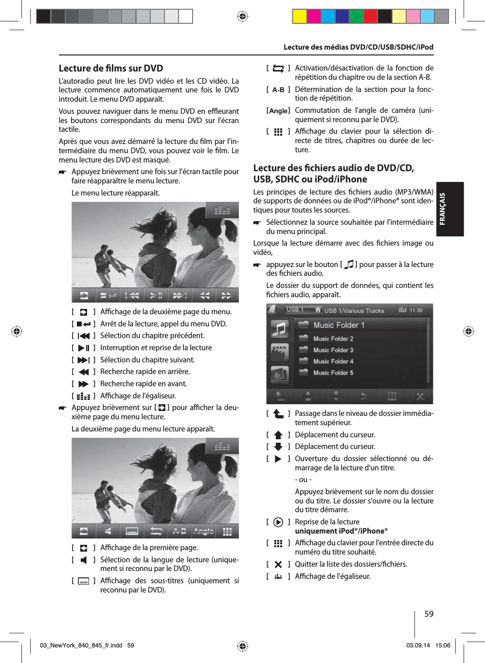 59FRANÇAISLecture de  lms sur DVDL&apos;autoradio peut lire les DVD vidéo et les CD vidéo. La lecture commence automatiquement une fois le DVD introduit. Le menu DVD apparaît. Vous pouvez naviguer dans le menu DVD en e  eurant les boutons correspondants du menu DVD sur l&apos;écran tactile. Après que vous avez démarré la lecture du  lm par l&apos;in-termédiaire du menu DVD, vous pouvez voir le  lm. Le menu lecture des DVD est masqué. 쏅Appuyez brièvement une fois sur l&apos;écran tactile pour faire réapparaître le menu lecture.Le menu lecture réapparaît.[    ]  A  chage de la deuxième page du menu.[  ]  Arrêt de la lecture, appel du menu DVD.[  ]  Sélection du chapitre précédent.[  ]  Interruption et reprise de la lecture[  ]  Sélection du chapitre suivant.[  ]  Recherche rapide en arrière.[  ]  Recherche rapide en avant.[  ]  A  chage de l&apos;égaliseur. 쏅Appuyez brièvement sur    pour a  cher la deu-xième page du menu lecture.La deuxième page du menu lecture apparaît.[    ]  A  chage de la première page.[  ]  Sélection de la langue de lecture (unique-ment si reconnu par le DVD).[  ]  A  chage des sous-titres (uniquement si reconnu par le DVD).[  ]  Activation/désactivation de la fonction de répétition du chapitre ou de la section A-B.[  ]  Détermination de la section pour la fonc-tion de répétition.[  ]  Commutation de l&apos;angle de caméra (uni-quement si reconnu par le DVD).[  ]  A  chage du clavier pour la sélection di-recte de titres, chapitres ou durée de lec-ture.Lecture des  chiers audio de DVD/CD, USB, SDHC ou iPod/iPhoneLes principes de lecture des  chiers audio (MP3/WMA) de supports de données ou de iPod®/iPhone® sont iden-tiques pour toutes les sources. 쏅Sélectionnez la source souhaitée par l&apos;intermédiaire du menu principal.Lorsque la lecture démarre avec des  chiers image ou vidéo,  쏅appuyez sur le bouton    pour passer à la lecture des  chiers audio.Le dossier du support de données, qui contient les  chiers audio, apparaît. [    ]  Passage dans le niveau de dossier immédia-tement supérieur.[  ]  Déplacement du curseur. [  ]  Déplacement du curseur. [  ]  Ouverture du dossier sélectionné ou dé-marrage de la lecture d&apos;un titre. - ou -Appuyez brièvement sur le nom du dossier ou du titre. Le dossier s&apos;ouvre ou la lecture du titre démarre.[    ]  Reprise de la lecture uniquement iPod®/iPhone®[  ]  A  chage du clavier pour l&apos;entrée directe du numéro du titre souhaité.[  ]  Quitter la liste des dossiers/ chiers. [  ]  A  chage de l&apos;égaliseur.Lecture des médias DVD/CD/USB/SDHC/iPod03_NewYork_840_845_fr.indd 5903_NewYork_840_845_fr.indd   5903.09.14 15:0603.09.14   15:06