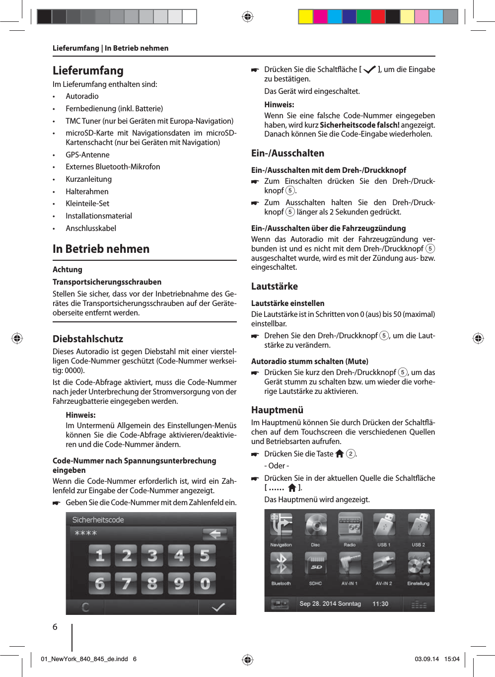 6LieferumfangIm Lieferumfang enthalten sind: • Autoradio • Fernbedienung (inkl. Batterie) • TMC Tuner (nur bei Geräten mit Europa-Navigation) • microSD-Karte mit Navigationsdaten im microSD-Kartenschacht (nur bei Geräten mit Navigation) • GPS-Antenne • Externes Bluetooth-Mikrofon • Kurzanleitung • Halterahmen • Kleinteile-Set • Installationsmaterial • AnschlusskabelIn Betrieb nehmenAchtungTransportsicherungsschraubenStellen Sie sicher, dass vor der Inbetriebnahme des Ge-rätes die Transportsicherungsschrauben auf der Geräte-oberseite entfernt werden.DiebstahlschutzDieses Autoradio ist gegen Diebstahl mit einer vierstel-ligen Code-Nummer geschützt (Code-Nummer werksei-tig: 0000).Ist die Code-Abfrage aktiviert, muss die Code-Nummer nach jeder Unterbrechung der Stromversorgung von der Fahrzeugbatterie eingegeben werden. Hinweis:Im Untermenü Allgemein des Einstellungen-Menüs können Sie die Code-Abfrage aktivieren/deaktivie-ren und die Code-Nummer ändern.Code-Nummer nach Spannungsunterbrechung eingebenWenn die Code-Nummer erforderlich ist, wird ein Zah-lenfeld zur Eingabe der Code-Nummer angezeigt. 쏅Geben Sie die Code-Nummer mit dem Zahlenfeld ein.  쏅Drücken Sie die Schalt äche    , um die Eingabe zu bestätigen.Das Gerät wird eingeschaltet.Hinweis:Wenn Sie eine falsche Code-Nummer eingegeben haben, wird kurz Sicherheitscode falsch! angezeigt. Danach können Sie die Code-Eingabe wiederholen.Ein-/AusschaltenEin-/Ausschalten mit dem Dreh-/Druckknopf 쏅Zum Einschalten drücken Sie den Dreh-/Druck-knopf 5. 쏅Zum Ausschalten halten Sie den Dreh-/Druck-knopf 5 länger als 2 Sekunden gedrückt.Ein-/Ausschalten über die FahrzeugzündungWenn das Autoradio mit der Fahrzeugzündung ver-bunden ist und es nicht mit dem Dreh-/Druckknopf 5 ausgeschaltet wurde, wird es mit der Zündung aus- bzw. eingeschaltet.LautstärkeLautstärke einstellenDie Lautstärke ist in Schritten von 0 (aus) bis 50 (maximal) einstellbar. 쏅Drehen Sie den Dreh-/Druckknopf 5, um die Laut-stärke zu verändern.Autoradio stumm schalten (Mute) 쏅Drücken Sie kurz den Dreh-/Druckknopf 5, um das Gerät stumm zu schalten bzw. um wieder die vorhe-rige Lautstärke zu aktivieren.HauptmenüIm Hauptmenü können Sie durch Drücken der Schalt ä-chen auf dem Touchscreen die verschiedenen Quellen und Betriebsarten aufrufen.  쏅Drücken Sie die Taste   2.- Oder - 쏅Drücken Sie in der aktuellen Quelle die Schalt äche  ……    .Das Hauptmenü wird angezeigt. Lieferumfang | In Betrieb nehmen01_NewYork_840_845_de.indd 601_NewYork_840_845_de.indd   603.09.14 15:0403.09.14   15:04