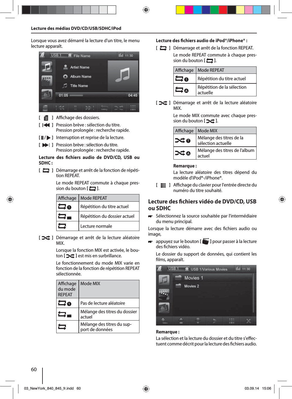 60Lorsque vous avez démarré la lecture d&apos;un titre, le menu lecture apparaît.[    ]  A  chage des dossiers.[  ]  Pression brève : sélection du titre. Pression prolongée : recherche rapide.[  /   ]  Interruption et reprise de la lecture.[  ]  Pression brève : sélection du titre. Pression prolongée : recherche rapide.Lecture des  chiers audio de DVD/CD, USB ou SDHC:[  ]  Démarrage et arrêt de la fonction de répéti-tion REPEAT.Le mode REPEAT commute à chaque pres-sion du bouton   .A  chage Mode REPEATRépétition du titre actuelRépétition du dossier actuelLecture normale[  ]  Démarrage et arrêt de la lecture aléatoire MIX.Lorsque la fonction MIX est activée, le bou-ton    est mis en surbrillance.Le fonctionnement du mode MIX varie en fonction de la fonction de répétition  REPEAT sélectionnée.A  chage du mode REPEATMode MIXPas de lecture aléatoire Mélange des titres du dossier actuelMélange des titres du sup-port de donnéesLecture des  chiers audio de iPod®/iPhone®:[  ]  Démarrage et arrêt de la fonction REPEAT.Le mode REPEAT commute à chaque pres-sion du bouton   .A  chage Mode REPEATRépétition du titre actuelRépétition de la sélection actuelle[    ]  Démarrage et arrêt de la lecture aléatoire MIX.Le mode MIX commute avec chaque pres-sion du bouton   .A  chage Mode MIXMélange des titres de la sélection actuelleMélange des titres de l&apos;album actuelRemarque:La lecture aléatoire des titres dépend du modèle d&apos;iPod®-/iPhone®. [  ]  A  chage du clavier pour l&apos;entrée directe du numéro du titre souhaité.Lecture des  chiers vidéo de DVD/CD, USB ou SDHC 쏅Sélectionnez la source souhaitée par l&apos;intermédiaire du menu principal.Lorsque la lecture démarre avec des  chiers audio ou image,  쏅appuyez sur le bouton    pour passer à la lecture des  chiers vidéo.Le dossier du support de données, qui contient les  lms, apparaît. Remarque :La sélection et la lecture du dossier et du titre s&apos;e ec-tuent comme décrit pour la lecture des  chiers audio.Lecture des médias DVD/CD/USB/SDHC/iPod03_NewYork_840_845_fr.indd 6003_NewYork_840_845_fr.indd   6003.09.14 15:0603.09.14   15:06