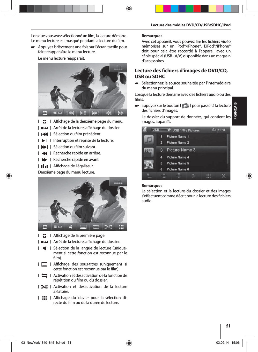 61FRANÇAISLorsque vous avez sélectionné un   lm, la lecture démarre. Le menu lecture est masqué pendant la lecture du  lm.  쏅Appuyez brièvement une fois sur l&apos;écran tactile pour faire réapparaître le menu lecture.Le menu lecture réapparaît.[    ]  A  chage de la deuxième page du menu.[  ]  Arrêt de la lecture, a  chage du dossier.[  ]  Sélection du  lm précédent.[  ]  Interruption et reprise de la lecture.[  ]  Sélection du  lm suivant.[  ]  Recherche rapide en arrière.[  ]  Recherche rapide en avant.[  ]  A  chage de l&apos;égaliseur.Deuxième page du menu lecture.[    ]  A  chage de la première page.[  ]  Arrêt de la lecture, a  chage du dossier.[  ]  Sélection de la langue de lecture (unique-ment si cette fonction est reconnue par le  lm).[  ]  A  chage des sous-titres (uniquement si cette fonction est reconnue par le  lm).[  ]  Activation et désactivation de la fonction de répétition du  lm ou du dossier.[  ]  Activation et désactivation de la lecture aléatoire.[  ]  A  chage du clavier pour la sélection di-recte du  lm ou de la durée de lecture.Remarque :Avec cet appareil, vous pouvez lire les  chiers vidéo mémorisés sur un iPod®/iPhone®. L&apos;iPod®/iPhone® doit pour cela être raccordé à l&apos;appareil avec un câble spécial (USB - A/V) disponible dans un magasin d&apos;accessoires.Lecture des  chiers d&apos;images de DVD/CD, USB ou SDHC 쏅Sélectionnez la source souhaitée par l&apos;intermédiaire du menu principal.Lorsque la lecture démarre avec des  chiers audio ou des  lms,  쏅appuyez sur le bouton    pour passer à la lecture des  chiers d&apos;images.Le dossier du support de données, qui contient les images, apparaît. Remarque :La sélection et la lecture du dossier et des images s&apos;e ectuent comme décrit pour la lecture des  chiers audio.Lecture des médias DVD/CD/USB/SDHC/iPod03_NewYork_840_845_fr.indd 6103_NewYork_840_845_fr.indd   6103.09.14 15:0603.09.14   15:06