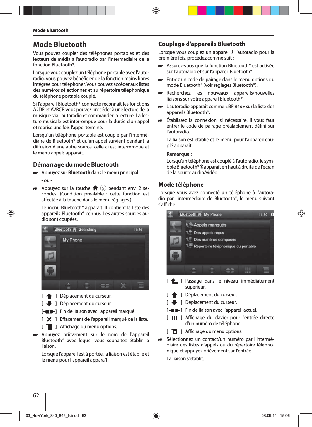 62Mode BluetoothVous pouvez coupler des téléphones portables et des lecteurs de média à l&apos;autoradiopar l&apos;intermédiaire de la fonction Bluetooth®. Lorsque vous couplez un téléphone portable avec l&apos;auto-radio, vous pouvez béné cier de la fonction mains libres intégrée pour téléphoner. Vous pouvez accéder aux listes des numéros sélectionnés et au répertoire téléphonique du téléphone portable couplé.Si l&apos;appareil Bluetooth® connecté reconnaît les fonctions A2DP et AVRCP, vous pouvez procéder à une lecture de la musique via l&apos;autoradio et commander la lecture. La lec-ture musicale est interrompue pour la durée d&apos;un appel et reprise une fois l&apos;appel terminé. Lorsqu&apos;un téléphone portable est couplé par l&apos;intermé-diaire de Bluetooth® et qu&apos;un appel survient pendant la di usion d&apos;une autre source, celle-ci est interrompue et le menu appels apparaît.Démarrage du mode Bluetooth 쏅Appuyez sur Bluetooth dans le menu principal.- ou - 쏅Appuyez sur la touche   2 pendant env. 2 se-condes. (Condition préalable : cette fonction est a ectée à la touche dans le menu réglages.)Le menu Bluetooth® apparaît. Il contient la liste des appareils Bluetooth® connus. Les autres sources au-dio sont coupées.[    ]  Déplacement du curseur. [  ]  Déplacement du curseur. [  ]  Fin de liaison avec l&apos;appareil marqué.[  ]  E acement de l&apos;appareil marqué de la liste.[  ]  A  chage du menu options. 쏅Appuyez brièvement sur le nom de l&apos;appareil Bluetooth® avec lequel vous souhaitez établir la liaison.Lorsque l&apos;appareil est à portée, la liaison est établie et le menu pour l&apos;appareil apparaît.Mode BluetoothCouplage d&apos;appareils BluetoothLorsque vous couplez un appareil à l&apos;autoradio pour la première fois, procédez comme suit : 쏅Assurez-vous que la fonction Bluetooth® est activée sur l&apos;autoradio et sur l&apos;appareil Bluetooth®. 쏅Entrez un code de pairage dans le menu options du mode Bluetooth® (voir réglages Bluetooth®). 쏅Recherchez les nouveaux appareils/nouvelles liaisons sur votre appareil Bluetooth®.  쏅L&apos;autoradio apparaît comme «BP 84x» sur la liste des appareils Bluetooth®. 쏅Établissez la connexion, si nécessaire, il vous faut entrer le code de pairage préalablement dé ni sur l&apos;autoradio.La liaison est établie et le menu pour l&apos;appareil cou-plé apparaît.Remarque:Lorsqu&apos;un téléphone est couplé à l&apos;autoradio, le sym-bole Bluetooth®   apparaît en haut à droite de l&apos;écran de la source audio/vidéo.Mode téléphoneLorsque vous avez connecté un téléphone à l&apos;autora-dio par l&apos;intermédiaire de Bluetooth®, le menu suivant s&apos;a  che.[    ]  Passage dans le niveau immédiatement supérieur.[  ]  Déplacement du curseur. [  ]  Déplacement du curseur. [  ]  Fin de liaison avec l&apos;appareil actuel.[  ]  A  chage du clavier pour l&apos;entrée directe d&apos;un numéro de téléphone[  ]  A  chage du menu options. 쏅Sélectionnez un contact/un numéro par l&apos;intermé-diaire des listes d&apos;appels ou du répertoire télépho-nique et appuyez brièvement sur l&apos;entrée. La liaison s&apos;établit.03_NewYork_840_845_fr.indd 6203_NewYork_840_845_fr.indd   6203.09.14 15:0603.09.14   15:06