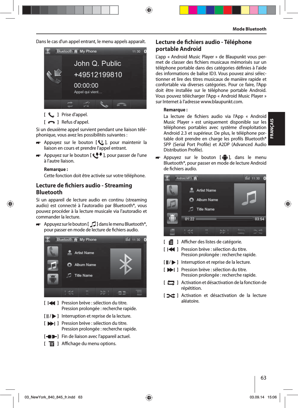 63FRANÇAISMode BluetoothDans le cas d&apos;un appel entrant, le menu appels apparaît.[    ]  Prise d&apos;appel.[  ]  Refus d&apos;appel.Si un deuxième appel survient pendant une liaison télé-phonique, vous avez les possibilités suivantes: 쏅Appuyez sur le bouton   , pour maintenir la liaison en cours et prendre l&apos;appel entrant.  쏅Appuyez sur le bouton   , pour passer de l&apos;une à l&apos;autre liaison. Remarque:Cette fonction doit être activée sur votre téléphone.Lecture de  chiers audio - Streaming BluetoothSi un appareil de lecture audio en continu (streaming audio) est connecté à l&apos;autoradio par Bluetooth®, vous pouvez procéder à la lecture musicale via l&apos;autoradio et commander la lecture. 쏅Appuyez sur le bouton    dans le menu Bluetooth®, pour passer en mode de lecture de  chiers audio.[    ]  Pression brève : sélection du titre. Pression prolongée : recherche rapide.[  /   ]  Interruption et reprise de la lecture.[  ]  Pression brève : sélection du titre. Pression prolongée : recherche rapide.[  ]  Fin de liaison avec l&apos;appareil actuel.[  ]  A  chage du menu options.Lecture de  chiers audio - Téléphone portable AndroidL&apos;app « Android Music Player» de Blaupunkt vous per-met de classer des  chiers musicaux mémorisés sur un téléphone portable dans des catégories dé nies à l&apos;aide des informations de balise ID3. Vous pouvez ainsi sélec-tionner et lire des titres musicaux de manière rapide et confortable via diverses catégories. Pour ce faire, l&apos;App doit être installée sur le téléphone portable Android. Vous pouvez télécharger l&apos;App «Android Music Player» sur Internet à l&apos;adresse www.blaupunkt.com. Remarque:La lecture de  chiers audio via l&apos;App « Android Music Player » est uniquement disponible sur les téléphones portables avec système d&apos;exploitation Android 2.3 et supérieur. De plus, le téléphone por-table doit prendre en charge les pro ls Bluetooth® SPP (Serial Port Pro le) et A2DP (Advanced Audio Distribution Pro le). 쏅Appuyez sur le bouton    , dans le menu Bluetooth®, pour passer en mode de lecture Android de  chiers audio.[    ]  A  cher des listes de catégorie.[  ]  Pression brève : sélection du titre. Pression prolongée : recherche rapide.[  /   ]  Interruption et reprise de la lecture.[  ]  Pression brève : sélection du titre. Pression prolongée : recherche rapide.[  ]  Activation et désactivation de la fonction de répétition.[  ]  Activation et désactivation de la lecture aléatoire.03_NewYork_840_845_fr.indd 6303_NewYork_840_845_fr.indd   6303.09.14 15:0603.09.14   15:06