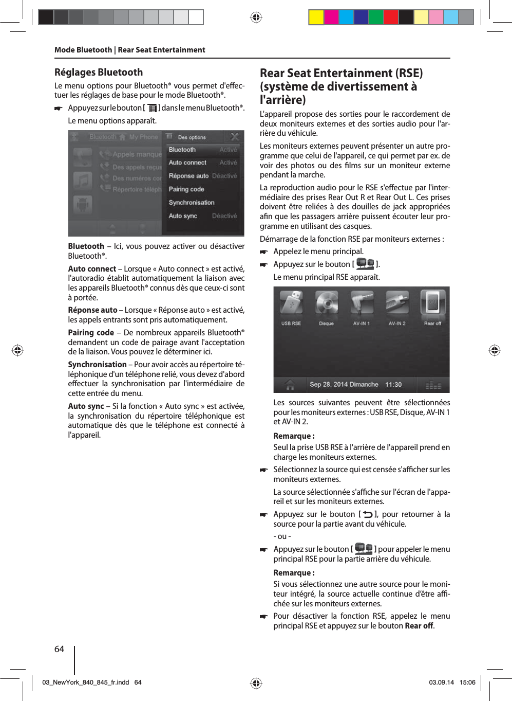 64Réglages BluetoothLe menu options pour Bluetooth® vous permet d&apos;e ec-tuer les réglages de base pour le mode Bluetooth®. 쏅Appuyez sur le bouton    dans le menu Bluetooth®. Le menu options apparaît.Bluetooth – Ici, vous pouvez activer ou désactiver Bluetooth®.Auto connect – Lorsque «Auto connect» est activé, l&apos;autoradio établit automatiquement la liaison avec les appareils Bluetooth® connus dès que ceux-ci sont à portée.Réponse auto – Lorsque «Réponse auto» est activé, les appels entrants sont pris automatiquement.Pairing code – De nombreux appareils Bluetooth® demandent un code de pairage avant l&apos;acceptation de la liaison. Vous pouvez le déterminer ici.Synchronisation – Pour avoir accès au répertoire té-léphonique d&apos;un téléphone relié, vous devez d&apos;abord e ectuer la synchronisation par l&apos;intermédiaire de cette entrée du menu.Auto sync – Si la fonction «Auto sync» est activée, la synchronisation du répertoire téléphonique est automatique dès que le téléphone est connecté à l&apos;appareil.Mode Bluetooth | Rear Seat EntertainmentRear Seat Entertainment (RSE) (système de divertissement à l&apos;arrière)L&apos;appareil propose des sorties pour le raccorde ment de deux moniteurs externes et des sorties audio pour l&apos;ar-rière du véhicule.Les moniteurs externes peuvent présenter un autre pro-gramme que celui de l&apos;appareil, ce qui permet par ex. de voir des photos ou des  lms sur un moniteur externe pendant la marche. La reproduction audio pour le RSE s&apos;e ectue par l&apos;inter-médiaire des prises Rear Out R et Rear Out L. Ces prises doivent être reliées à des douilles de jack appropriées a n que les passagers arrière puissent écouter leur pro-gramme en utilisant des casques.Démarrage de la fonction RSE par moniteurs externes: 쏅Appelez le menu principal. 쏅Appuyez sur le bouton   .Le menu principal RSE apparaît. Les sources suivantes peuvent être sélectionnées pour les moniteurs externes: USB RSE, Disque, AV-IN 1 et AV-IN 2.Remarque:Seul la prise USB RSE à l&apos;arrière de l&apos;appareil prend en charge les moniteurs externes. 쏅Sélectionnez la source qui est censée s&apos;a  cher sur les moniteurs externes. La source sélectionnée s&apos;a  che sur l&apos;écran de l&apos;appa-reil et sur les moniteurs externes.  쏅Appuyez sur le bouton   , pour retourner à la source pour la partie avant du véhicule.- ou - 쏅Appuyez sur le bouton    pour appeler le menu principal RSE pour la partie arrière du véhicule.Remarque:Si vous sélectionnez une autre source pour le moni-teur intégré, la source actuelle continue d’être a  -chée sur les moniteurs externes.  쏅Pour désactiver la fonction RSE, appelez le menu principal RSE et appuyez sur le bouton Rear o . 03_NewYork_840_845_fr.indd 6403_NewYork_840_845_fr.indd   6403.09.14 15:0603.09.14   15:06