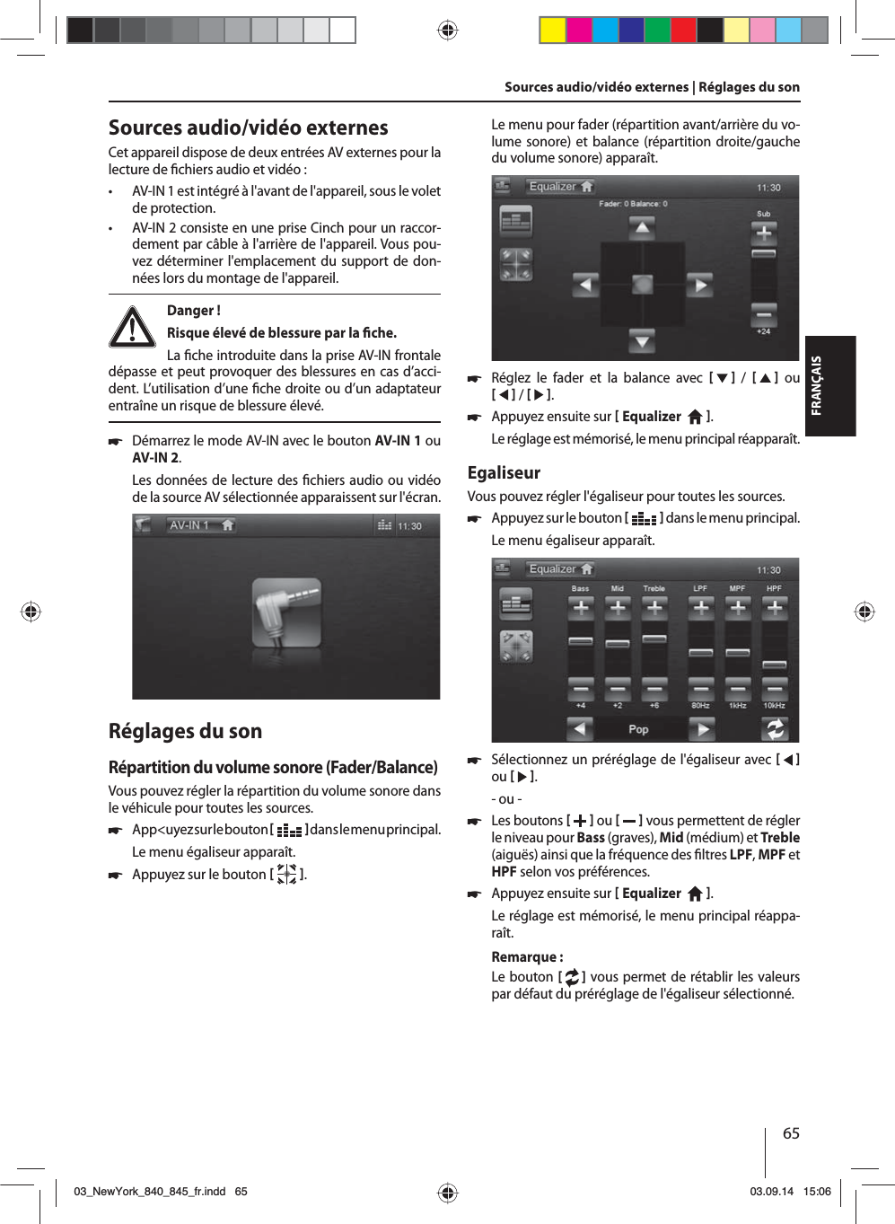 65FRANÇAISSources audio/vidéo externes | Réglages du son Sources audio/vidéo externesCet appareil dispose de deux entrées AV externes pour la lecture de  chiers audio et vidéo :  • AV-IN 1 est intégré à l&apos;avant de l&apos;appareil, sous le volet de protection. • AV-IN 2 consiste en une prise Cinch pour un raccor-dement par câble à l&apos;arrière de l&apos;appareil. Vous pou-vez déterminer l&apos;emplacement du support de don-nées lors du montage de l&apos;appareil. Danger ! Risque élevé de blessure par la  che.La  che introduite dans la prise AV-IN frontale dépasse et peut provoquer des blessures en cas d’acci-dent. L’utilisation d’une  che droite ou d’un adaptateur entraîne un risque de blessure élevé. 쏅Démarrez le mode AV-IN avec le bouton AV-IN 1 ou AV-IN 2. Les données de lecture des  chiers audio ou vidéo de la source AV sélectionnée apparaissent sur l&apos;écran. Réglages du sonRépartition du volume sonore (Fader/Balance)Vous pouvez régler la répartition du volume sonore dans le véhicule pour toutes les sources. 쏅App&lt;uyez sur le bouton    dans le menu principal.Le menu égaliseur apparaît. 쏅Appuyez sur le bouton   .Le menu pour fader (répartition avant/arrière du vo-lume sonore) et balance (répartition droite/gauche du volume sonore) apparaît. 쏅Réglez le fader et la balance avec      /      ou     /    . 쏅Appuyez ensuite sur  Equalizer    . Le réglage est mémorisé, le menu principal réapparaît.EgaliseurVous pouvez régler l&apos;égaliseur pour toutes les sources. 쏅Appuyez sur le bouton    dans le menu principal.Le menu égaliseur apparaît. 쏅Sélectionnez un préréglage de l&apos;égaliseur avec     ou    .- ou - 쏅Les boutons    ou     vous permettent de régler le niveau pour Bass (graves), Mid (médium) et Treble (aiguës) ainsi que la fréquence des  ltres LPF, MPF et HPF selon vos préférences. 쏅Appuyez ensuite sur  Equalizer    . Le réglage est mémorisé, le menu principal réappa-raît.Remarque:Le bouton [   ] vous permet de rétablir les valeurs par défaut du préréglage de l&apos;égaliseur sélectionné. 03_NewYork_840_845_fr.indd 6503_NewYork_840_845_fr.indd   6503.09.14 15:0603.09.14   15:06