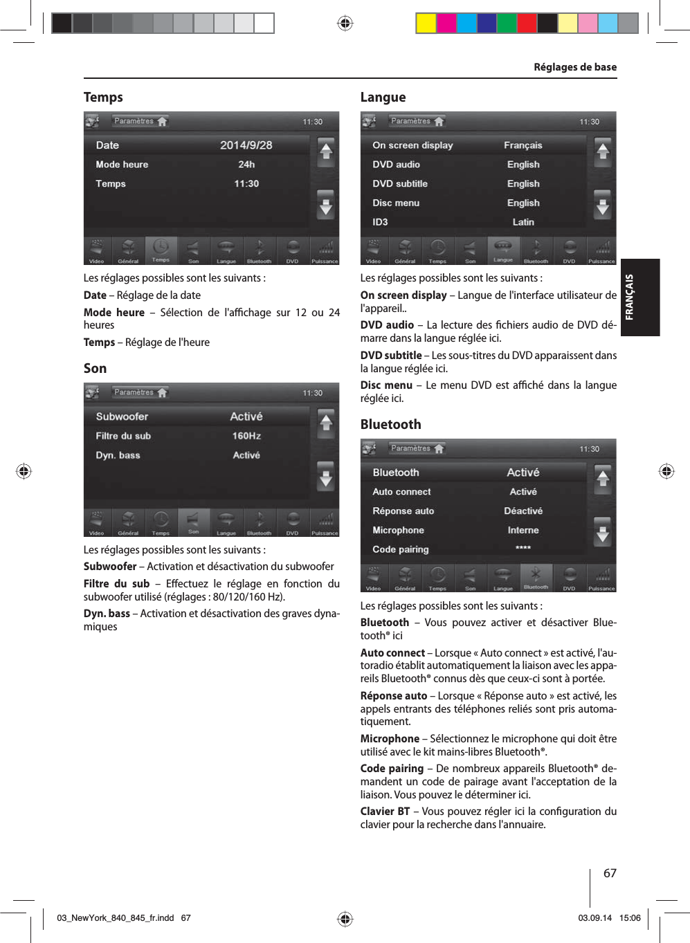 67FRANÇAISRéglages de baseTempsLes réglages possibles sont les suivants :Date – Réglage de la dateMode heure – Sélection de l&apos;a  chage sur 12 ou 24 heuresTemps – Réglage de l&apos;heureSonLes réglages possibles sont les suivants :Subwoofer – Activation et désactivation du subwooferFiltre du sub – E ectuez le réglage en fonction du subwoofer utilisé (réglages : 80/120/160 Hz). Dyn. bass – Activation et désactivation des graves dyna-miquesLangueLes réglages possibles sont les suivants :On screen display – Langue de l&apos;interface utilisateur de l&apos;appareil..DVD audio – La lecture des  chiers audio de DVD dé-marre dans la langue réglée ici.DVD subtitle – Les sous-titres du DVD apparaissent dans la langue réglée ici.Disc menu – Le menu DVD est a  ché dans la langue réglée ici.BluetoothLes réglages possibles sont les suivants :Bluetooth – Vous pouvez activer et désactiver Blue-tooth® iciAuto connect – Lorsque «Auto connect» est activé, l&apos;au-toradio établit automatiquement la liaison avec les appa-reils Bluetooth® connus dès que ceux-ci sont à portée.Réponse auto – Lorsque «Réponse auto» est activé, les appels entrants des téléphones reliés sont pris automa-tiquement.Microphone – Sélectionnez le microphone qui doit être utilisé avec le kit mains-libres Bluetooth®.Code pairing – De nombreux appareils Bluetooth® de-mandent un code de pairage avant l&apos;acceptation de la liaison. Vous pouvez le déterminer ici.Clavier BT – Vous pouvez régler ici la con guration du clavier pour la recherche dans l&apos;annuaire.03_NewYork_840_845_fr.indd 6703_NewYork_840_845_fr.indd   6703.09.14 15:0603.09.14   15:06