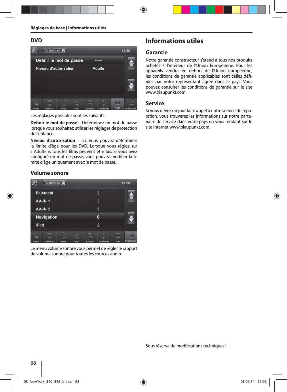 68DVDLes réglages possibles sont les suivants :Dé nir le mot de passe – Déterminez un mot de passe lorsque vous souhaitez utiliser les réglages de protection de l&apos;enfance. Niveau d&apos;autorisation – Ici, vous pouvez déterminer la limite d&apos;âge pour les DVD. Lorsque vous réglez sur «Adulte», tous les  lms peuvent être lus. Si vous avez con guré un mot de passe, vous pouvez modi er la li-mite d&apos;âge uniquement avec le mot de passe.Volume sonoreLe menu volume sonore vous permet de régler le rapport de volume sonore pour toutes les sources audio.Réglages de base | Informations utilesInformations utilesGarantieNotre garantie constructeur s’étend à tous nos produits achetés à l&apos;intérieur de l’Union Européenne. Pour les appareils vendus en dehors de l’Union européenne, les conditions de garantie applicables sont celles dé -nies par notre représentant agréé dans le pays. Vous pouvez consulter les conditions de garantie sur le site www.blaupunkt.com. ServiceSi vous devez un jour faire appel à notre service de répa-ration, vous trouverez les informations sur notre parte-naire de service dans votre pays en vous rendant sur le site Internet www.blaupunkt.com.Sous réserve de modi cations techniques !03_NewYork_840_845_fr.indd 6803_NewYork_840_845_fr.indd   6803.09.14 15:0603.09.14   15:06