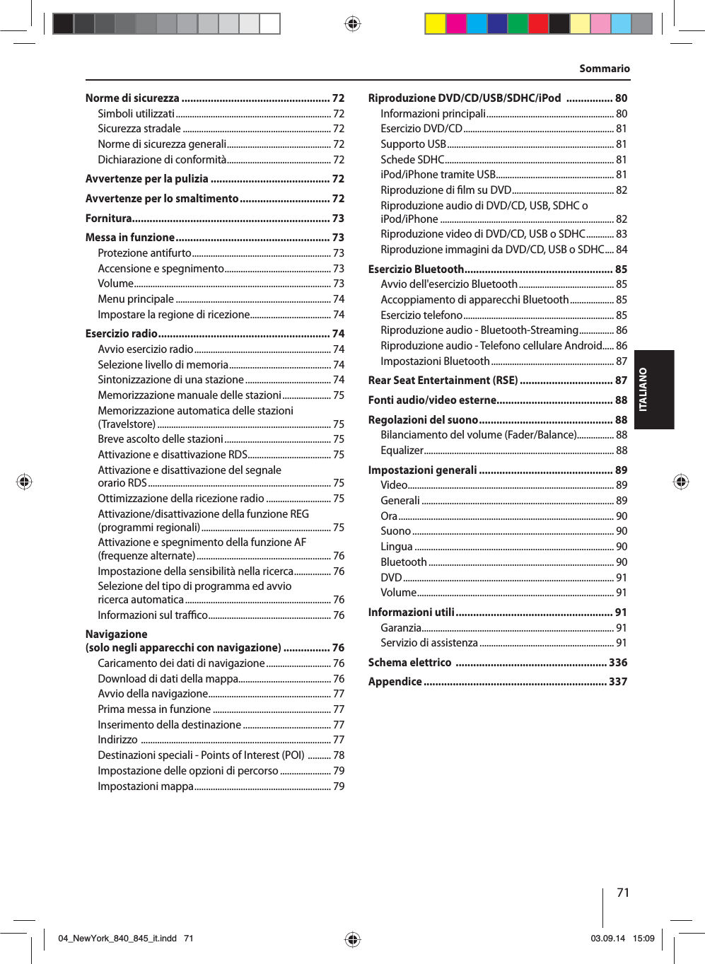 71ITALIANOSommarioNorme di sicurezza ................................................... 72Simboli utilizzati ................................................................... 72Sicurezza stradale ................................................................ 72Norme di sicurezza generali ............................................. 72Dichiarazione di conformità ............................................. 72Avvertenze per la pulizia ......................................... 72Avvertenze per lo smaltimento ............................... 72Fornitura.................................................................... 73Messa in funzione ..................................................... 73Protezione antifurto ............................................................ 73Accensione e spegnimento .............................................. 73Volume ..................................................................................... 73Menu principale ................................................................... 74Impostare la regione di ricezione ................................... 74Esercizio radio ........................................................... 74Avvio esercizio radio ........................................................... 74Selezione livello di memoria ............................................ 74Sintonizzazione di una stazione ..................................... 74Memorizzazione manuale delle stazioni ..................... 75Memorizzazione automatica delle stazioni (Travelstore) ........................................................................... 75Breve ascolto delle stazioni .............................................. 75Attivazione e disattivazione RDS .................................... 75Attivazione e disattivazione del segnale orario RDS ............................................................................... 75Ottimizzazione della ricezione radio ............................ 75Attivazione/disattivazione della funzione REG (programmi regionali) ........................................................ 75Attivazione e spegnimento della funzione AF (frequenze alternate) .......................................................... 76Impostazione della sensibilità nella ricerca ................ 76Selezione del tipo di programma ed avvio ricerca automatica ............................................................... 76Informazioni sul tra  co ..................................................... 76Navigazione (solo negli apparecchi con navigazione) ................ 76Caricamento dei dati di navigazione ............................ 76Download di dati della mappa ........................................ 76Avvio della navigazione ..................................................... 77Prima messa in funzione ................................................... 77Inserimento della destinazione ...................................... 77Indirizzo  .................................................................................. 77Destinazioni speciali - Points of Interest (POI)  .......... 78Impostazione delle opzioni di percorso ...................... 79Impostazioni mappa ........................................................... 79Riproduzione DVD/CD/USB/SDHC/iPod  ................ 80Informazioni principali ....................................................... 80Esercizio DVD/CD ................................................................. 81Supporto USB ........................................................................ 81Schede SDHC ......................................................................... 81iPod/iPhone tramite USB ................................................... 81Riproduzione di  lm su DVD ............................................ 82Riproduzione audio di DVD/CD, USB, SDHC o iPod/iPhone ........................................................................... 82Riproduzione video di DVD/CD, USB o SDHC ............ 83Riproduzione immagini da DVD/CD, USB o SDHC .... 84Esercizio Bluetooth................................................... 85Avvio dell&apos;esercizio Bluetooth ......................................... 85Accoppiamento di apparecchi Bluetooth ................... 85Esercizio telefono ................................................................. 85Riproduzione audio - Bluetooth-Streaming ............... 86Riproduzione audio - Telefono cellulare Android..... 86Impostazioni Bluetooth ..................................................... 87Rear Seat Entertainment (RSE) ................................ 87Fonti audio/video esterne........................................ 88Regolazioni del suono .............................................. 88Bilanciamento del volume (Fader/Balance)................ 88Equalizer .................................................................................. 88Impostazioni generali .............................................. 89Video ......................................................................................... 89Generali ................................................................................... 89Ora ............................................................................................. 90Suono ....................................................................................... 90Lingua ...................................................................................... 90Bluetooth ................................................................................ 90DVD ........................................................................................... 91Volume ..................................................................................... 91Informazioni utili ...................................................... 91Garanzia ................................................................................... 91Servizio di assistenza .......................................................... 91Schema elettrico  .................................................... 336Appendice ............................................................... 33704_NewYork_840_845_it.indd 7104_NewYork_840_845_it.indd   7103.09.14 15:0903.09.14   15:09