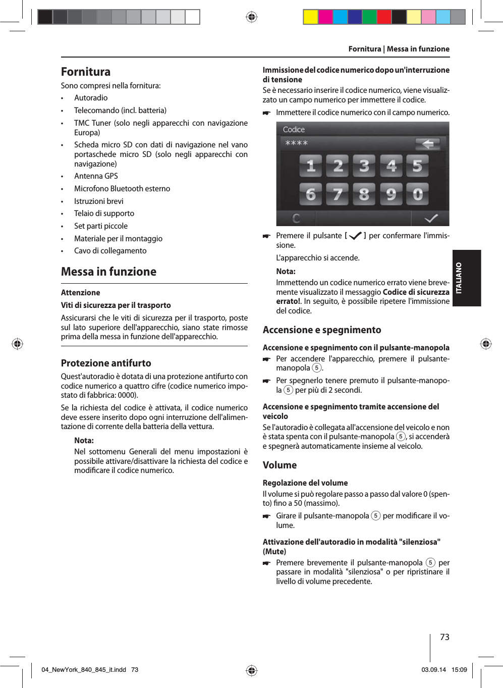 73ITALIANOFornituraSono compresi nella fornitura: • Autoradio • Telecomando (incl. batteria) • TMC Tuner (solo negli apparecchi con navigazione Europa) • Scheda micro SD con dati di navigazione nel vano portaschede micro SD (solo negli apparecchi con navigazione) • Antenna GPS • Microfono Bluetooth esterno • Istruzioni brevi • Telaio di supporto • Set parti piccole • Materiale per il montaggio • Cavo di collegamentoMessa in funzioneAttenzioneViti di sicurezza per il trasportoAssicurarsi che le viti di sicurezza per il trasporto, poste sul lato superiore dell&apos;apparecchio, siano state rimosse prima della messa in funzione dell&apos;apparecchio.Protezione antifurtoQuest&apos;autoradio è dotata di una protezione antifurto con codice numerico a quattro cifre (codice numerico impo-stato di fabbrica: 0000).Se la richiesta del codice è attivata, il codice numerico deve essere inserito dopo ogni interruzione dell&apos;alimen-tazione di corrente della batteria della vettura. Nota:Nel sottomenu Generali del menu impostazioni è possibile attivare/disattivare la richiesta del codice e modi care il codice numerico.Immissione del codice numerico dopo un&apos;interruzione di tensioneSe è necessario inserire il codice numerico, viene visualiz-zato un campo numerico per immettere il codice. 쏅Immettere il codice numerico con il campo numerico.  쏅Premere il pulsante     per confermare l&apos;immis-sione.L&apos;apparecchio si accende.Nota:Immettendo un codice numerico errato viene breve-mente visualizzato il messaggio Codice di sicurezza errato!. In seguito, è possibile ripetere l&apos;immissione del codice.Accensione e spegnimentoAccensione e spegnimento con il pulsante-manopola 쏅Per accendere l&apos;apparecchio, premere il pulsante-manopola 5. 쏅Per spegnerlo tenere premuto il pulsante-manopo-la 5 per più di 2 secondi.Accensione e spegnimento tramite accensione del veicoloSe l&apos;autoradio è collegata all&apos;accensione del veicolo e non è stata spenta con il pulsante-manopola 5, si accenderà e spegnerà automaticamente insieme al veicolo.VolumeRegolazione del volumeIl volume si può regolare passo a passo dal valore 0 (spen-to)  no a 50 (massimo). 쏅Girare il pulsante-manopola 5 per modi care il vo-lume.Attivazione dell&apos;autoradio in modalità &quot;silenziosa&quot; (Mute) 쏅Premere brevemente il pulsante-manopola 5 per passare in modalità &quot;silenziosa&quot; o per ripristinare il livello di volume precedente.Fornitura | Messa in funzione04_NewYork_840_845_it.indd 7304_NewYork_840_845_it.indd   7303.09.14 15:0903.09.14   15:09