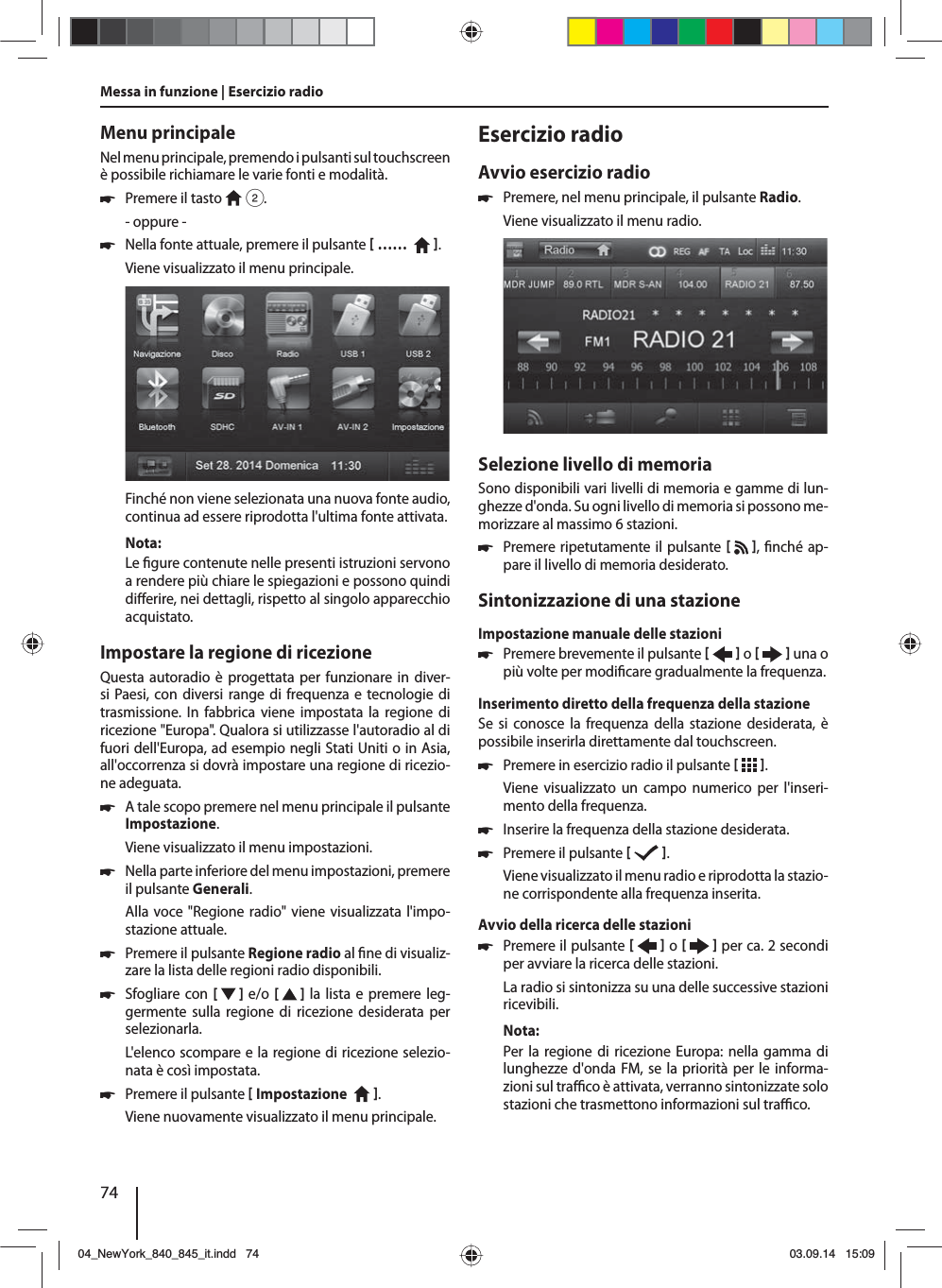 74Menu principaleNel menu principale, premendo i pulsanti sul  touchscreen è possibile richiamare le varie fonti e modalità.  쏅Premere il tasto   2.- oppure - 쏅Nella fonte attuale, premere il pulsante  ……    .Viene visualizzato il menu principale. Finché non viene selezionata una nuova fonte audio, continua ad essere riprodotta l&apos;ultima fonte attivata.Nota:Le  gure contenute nelle presenti istruzioni servono a rendere più chiare le spiegazioni e possono quindi di erire, nei dettagli, rispetto al singolo apparecchio acquistato.Impostare la regione di ricezioneQuesta autoradio è progettata per funzionare in diver-si Paesi, con diversi range di frequenza e tecnologie di trasmissione. In fabbrica viene impostata la regione di ricezione &quot;Europa&quot;. Qualora si utilizzasse l&apos;autoradio al di fuori dell&apos;Europa, ad esempio negli Stati Uniti o in Asia, all&apos;occorrenza si dovrà impostare una regione di ricezio-ne adeguata. 쏅A tale scopo premere nel menu principale il pulsante Impostazione.Viene visualizzato il menu impostazioni. 쏅Nella parte inferiore del menu impostazioni, premere il pulsante Generali.Alla voce &quot;Regione radio&quot; viene visualizzata l&apos;impo-stazione attuale. 쏅Premere il pulsante Regione radio al  ne di visualiz-zare la lista delle regioni radio disponibili. 쏅Sfogliare con [   ] e/o  [   ] la lista e premere leg-germente sulla regione di ricezione desiderata per selezionarla.L&apos;elenco scompare e la regione di ricezione selezio-nata è così impostata. 쏅Premere il pulsante  Impostazione    . Viene nuovamente visualizzato il menu principale.Esercizio radioAvvio esercizio radio 쏅Premere, nel menu principale, il pulsante Radio.Viene visualizzato il menu radio.Selezione livello di memoriaSono disponibili vari livelli di memoria e gamme di lun-ghezze d&apos;onda. Su ogni livello di memoria si possono me-morizzare al massimo 6 stazioni. 쏅Premere ripetutamente il pulsante   ,  nché ap-pare il livello di memoria desiderato.Sintonizzazione di una stazioneImpostazione manuale delle stazioni 쏅Premere brevemente il pulsante    o     una o più volte per modi care gradualmente la frequenza.Inserimento diretto della frequenza della stazioneSe si conosce la frequenza della stazione desiderata, è possibile inserirla direttamente dal touchscreen. 쏅Premere in esercizio radio il pulsante   .Viene visualizzato un campo numerico per l&apos;inseri-mento della frequenza. 쏅Inserire la frequenza della stazione desiderata.  쏅Premere il pulsante   .Viene visualizzato il menu radio e riprodotta la stazio-ne corrispondente alla frequenza inserita. Avvio della ricerca delle stazioni  쏅Premere il pulsante    o     per ca. 2 secondi per avviare la ricerca delle stazioni.La radio si sintonizza su una delle successive stazioni ricevibili.Nota:Per la regione di ricezione Europa: nella gamma di lunghezze d&apos;onda FM, se la priorità per le informa-zioni sul tra  co è attivata, verranno sintonizzate solo stazioni che trasmettono informazioni sul tra  co. Messa in funzione | Esercizio radio04_NewYork_840_845_it.indd 7404_NewYork_840_845_it.indd   7403.09.14 15:0903.09.14   15:09