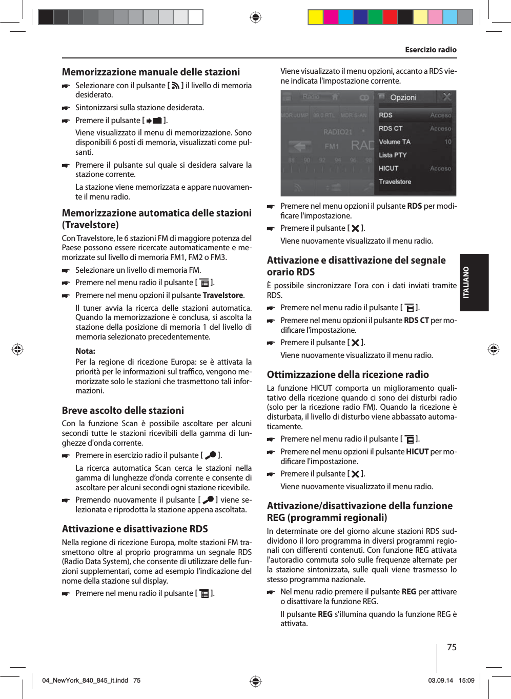 75ITALIANOMemorizzazione manuale delle stazioni 쏅Selezionare con il pulsante     il livello di memoria desiderato. 쏅Sintonizzarsi sulla stazione desiderata. 쏅Premere il pulsante   .Viene visualizzato il menu di memorizzazione. Sono disponibili 6 posti di memoria, visualizzati come pul-santi.  쏅Premere il pulsante sul quale si desidera salvare la stazione corrente.La stazione viene memorizzata e appare nuovamen-te il menu radio.Memorizzazione automatica delle stazioni (Travelstore)Con Travelstore, le 6 stazioni FM di maggiore potenza del Paese possono essere ricercate automaticamente e me-morizzate sul livello di memoria FM1, FM2 o FM3. 쏅Selezionare un livello di memoria FM. 쏅Premere nel menu radio il pulsante   . 쏅Premere nel menu opzioni il pulsante Travelstore.Il tuner avvia la ricerca delle stazioni automatica. Quando la memorizzazione è conclusa, si ascolta la stazione della posizione di memoria 1 del livello di memoria selezionato precedentemente.Nota:Per la regione di ricezione Europa: se è attivata la priorità per le informazioni sul tra  co, vengono me-morizzate solo le stazioni che trasmettono tali infor-mazioni.Breve ascolto delle stazioniCon la funzione Scan è possibile ascoltare per alcuni  secondi tutte le stazioni ricevibili della gamma di lun-ghezze d&apos;onda corrente. 쏅Premere in esercizio radio il pulsante   .La ricerca automatica Scan cerca le stazioni nella gamma di lunghezze d’onda corrente e consente di ascoltare per alcuni secondi ogni stazione ricevibile. 쏅Premendo nuovamente il pulsante    viene se-lezionata e riprodotta la stazione appena ascoltata.Attivazione e disattivazione RDSNella regione di ricezione Europa, molte stazioni FM tra-smettono oltre al proprio programma un segnale RDS (Radio Data System), che consente di utilizzare delle fun-zioni supplementari, come ad esempio l&apos;indicazione del nome della stazione sul display. 쏅Premere nel menu radio il pulsante   .Viene visualizzato il menu opzioni, accanto a RDS vie-ne indicata l&apos;impostazione corrente.  쏅Premere nel menu opzioni il pulsante RDS per modi- care l&apos;impostazione. 쏅Premere il pulsante   .Viene nuovamente visualizzato il menu radio.Attivazione e disattivazione del segnale orario RDSÈ possibile sincronizzare l&apos;ora con i dati inviati tramite RDS. 쏅Premere nel menu radio il pulsante   . 쏅Premere nel menu opzioni il pulsante RDS CT per mo-di care l&apos;impostazione. 쏅Premere il pulsante   .Viene nuovamente visualizzato il menu radio.Ottimizzazione della ricezione radioLa funzione HICUT comporta un miglioramento quali-tativo della ricezione quando ci sono dei disturbi radio (solo per la ricezione radio FM). Quando la ricezione è disturbata, il livello di disturbo viene abbassato automa-ticamente. 쏅Premere nel menu radio il pulsante   . 쏅Premere nel menu opzioni il pulsante HICUT per mo-di care l&apos;impostazione. 쏅Premere il pulsante   .Viene nuovamente visualizzato il menu radio.Attivazione/disattivazione della funzione REG (programmi regionali)In determinate ore del giorno alcune stazioni RDS sud-dividono il loro programma in diversi programmi regio-nali con di erenti contenuti. Con funzione REG attivata l&apos;autoradio commuta solo sulle frequenze alternate per la stazione sintonizzata, sulle quali viene trasmesso lo stesso programma nazionale. 쏅Nel menu radio premere il pulsante REG per attivare o disattivare la funzione REG.Il pulsante REG s&apos;illumina quando la funzione REG è attivata.Esercizio radio04_NewYork_840_845_it.indd 7504_NewYork_840_845_it.indd   7503.09.14 15:0903.09.14   15:09