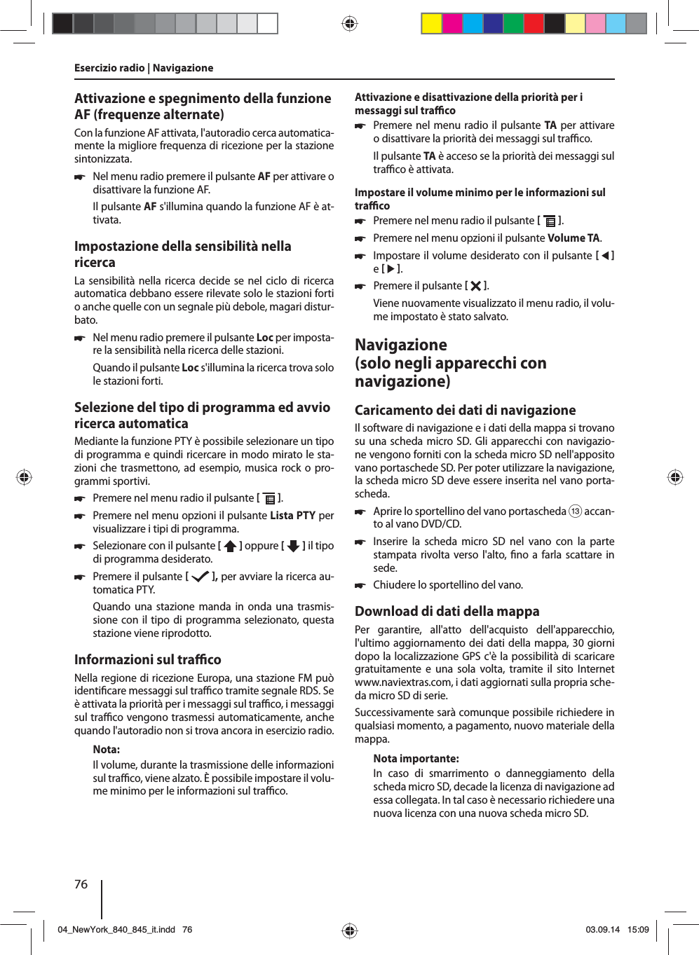 76Attivazione e spegnimento della funzione AF (frequenze alternate)Con la funzione AF attivata, l&apos;autoradio cerca automatica-mente la migliore frequenza di ricezione per la stazione sintonizzata. 쏅Nel menu radio premere il pulsante AF per attivare o disattivare la funzione AF.Il pulsante AF s&apos;illumina quando la funzione AF è at-tivata.Impostazione della sensibilità nella ricercaLa sensibilità nella ricerca decide se nel ciclo di ricerca automatica debbano essere rilevate solo le stazioni forti o anche quelle con un segnale più debole, magari distur-bato. 쏅Nel menu radio premere il pulsante Loc per imposta-re la sensibilità nella ricerca delle stazioni.Quando il pulsante Loc s&apos;illumina la ricerca trova solo le stazioni forti.Selezione del tipo di programma ed avvio ricerca automaticaMediante la funzione PTY è possibile selezionare un tipo di programma e quindi ricercare in modo mirato le sta-zioni che trasmettono, ad esempio, musica rock o pro-grammi sportivi. 쏅Premere nel menu radio il pulsante   . 쏅Premere nel menu opzioni il pulsante Lista PTY per visualizzare i tipi di programma. 쏅Selezionare con il pulsante [  ] oppure [   ] il tipo di programma desiderato. 쏅Premere il pulsante   , per avviare la ricerca au-tomatica PTY.Quando una stazione manda in onda una trasmis-sione con il tipo di programma selezionato, questa stazione viene riprodotto.Informazioni sul tra  coNella regione di ricezione Europa, una stazione FM può identi care messaggi sul tra  co tramite segnale RDS. Se è attivata la priorità per i messaggi sul tra  co, i messaggi sul tra  co vengono trasmessi automaticamente, anche quando l&apos;autoradio non si trova ancora in esercizio radio.Nota:Il volume, durante la trasmissione delle informazioni sul tra  co, viene alzato. È possibile impostare il volu-me minimo per le informazioni sul tra  co.Attivazione e disattivazione della priorità per i messaggi sul tra  co 쏅Premere nel menu radio il pulsante TA per attivare o disattivare la priorità dei messaggi sul tra  co.Il pulsante TA è acceso se la priorità dei messaggi sul tra  co è attivata.Impostare il volume minimo per le informazioni sul tra  co 쏅Premere nel menu radio il pulsante   . 쏅Premere nel menu opzioni il pulsante Volume TA. 쏅Impostare il volume desiderato con il pulsante    e    . 쏅Premere il pulsante   . Viene nuovamente visualizzato il menu radio, il volu-me impostato è stato salvato.Navigazione (solo negli apparecchi con navigazione)Caricamento dei dati di navigazioneIl software di navigazione e i dati della mappa si trovano su una scheda micro SD. Gli apparecchi con navigazio-ne vengono forniti con la scheda micro SD nell&apos;apposito vano portaschede SD. Per poter utilizzare la navigazione, la scheda micro SD deve essere inserita nel vano porta-scheda. 쏅Aprire lo sportellino del vano portascheda = accan-to al vano DVD/CD. 쏅Inserire la scheda micro SD nel vano con la parte stampata rivolta verso l&apos;alto,  no a farla scattare in sede. 쏅Chiudere lo sportellino del vano.Download di dati della mappaPer garantire, all&apos;atto dell&apos;acquisto dell&apos;apparecchio, l&apos;ultimo aggiornamento dei dati della mappa, 30 giorni dopo la localizzazione GPS c&apos;è la possibilità di scaricare gratuitamente e una sola volta, tramite il sito Internet www.naviextras.com, i dati aggiornati sulla propria sche-da micro SD di serie.Successivamente sarà comunque possibile richiedere in qualsiasi momento, a pagamento, nuovo materiale della mappa. Nota importante:In caso di smarrimento o danneggiamento della scheda micro SD, decade la licenza di navigazione ad essa collegata. In tal caso è necessario richiedere una nuova licenza con una nuova scheda micro SD.Esercizio radio | Navigazione04_NewYork_840_845_it.indd 7604_NewYork_840_845_it.indd   7603.09.14 15:0903.09.14   15:09