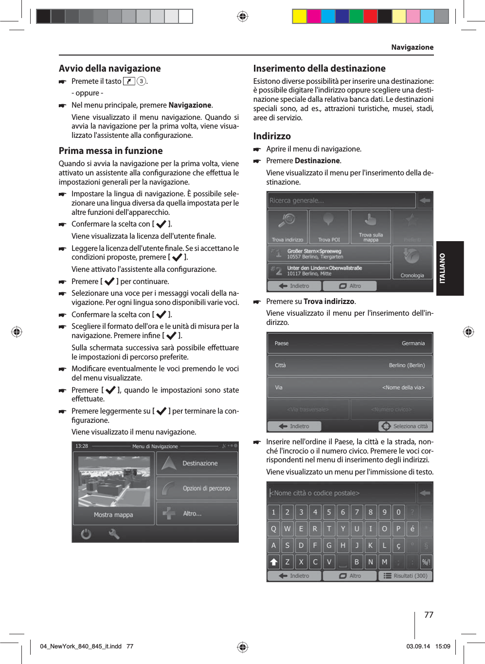 77ITALIANOAvvio della navigazione 쏅Premete il tasto   3.- oppure - 쏅Nel menu principale, premere Navigazione.Viene visualizzato il menu navigazione. Quando si avvia la navigazione per la prima volta, viene visua-lizzato l&apos;assistente alla con gurazione. Prima messa in funzioneQuando si avvia la navigazione per la prima volta, viene attivato un assistente alla con gurazione che e ettua le impostazioni generali per la navigazione.  쏅Impostare la lingua di navigazione. È possibile sele-zionare una lingua diversa da quella impostata per le altre funzioni dell&apos;apparecchio.  쏅Confermare la scelta con   .Viene visualizzata la licenza dell&apos;utente  nale. 쏅Leggere la licenza dell&apos;utente  nale. Se si accettano le condizioni proposte, premere   .Viene attivato l&apos;assistente alla con gurazione.  쏅Premere    per continuare. 쏅Selezionare una voce per i messaggi vocali della na-vigazione. Per ogni lingua sono disponibili varie voci. 쏅Confermare la scelta con   . 쏅Scegliere il formato dell&apos;ora e le unità di misura per la navigazione. Premere in ne   .Sulla schermata successiva sarà possibile e ettuare le impostazioni di percorso preferite.  쏅Modi care eventualmente le voci premendo le voci del menu visualizzate. 쏅Premere     , quando le impostazioni sono state e ettuate. 쏅Premere leggermente su    per terminare la con- gurazione.Viene visualizzato il menu navigazione.Inserimento della destinazioneEsistono diverse possibilità per inserire una destinazione: è possibile digitare l&apos;indirizzo oppure scegliere una desti-nazione speciale dalla relativa banca dati. Le destinazioni speciali sono, ad es., attrazioni turistiche, musei, stadi, aree di servizio. Indirizzo  쏅Aprire il menu di navigazione. 쏅Premere Destinazione.Viene visualizzato il menu per l&apos;inserimento della de-stinazione. 쏅Premere su Trova indirizzo.Viene visualizzato il menu per l&apos;inserimento dell&apos;in-dirizzo. 쏅Inserire nell&apos;ordine il Paese, la città e la strada, non-ché l&apos;incrocio o il numero civico. Premere le voci cor-rispondenti nel menu di inserimento degli indirizzi. Viene visualizzato un menu per l&apos;immissione di testo. Navigazione04_NewYork_840_845_it.indd 7704_NewYork_840_845_it.indd   7703.09.14 15:0903.09.14   15:09