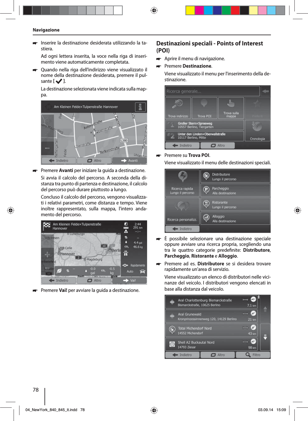 78 쏅Inserire la destinazione desiderata utilizzando la ta-stiera.Ad ogni lettera inserita, la voce nella riga di inseri-mento viene automaticamente completata.  쏅Quando nella riga dell&apos;indirizzo viene visualizzato il nome della destinazione desiderata, premere il pul-sante   . La destinazione selezionata viene indicata sulla map-pa. 쏅Premere Avanti per iniziare la guida a destinazione.Si avvia il calcolo del percorso. A seconda della di-stanza tra punto di partenza e destinazione, il calcolo del percorso può durare piuttosto a lungo. Concluso il calcolo del percorso, vengono visualizza-ti i relativi parametri, come distanza e tempo. Viene inoltre rappresentato, sulla mappa, l&apos;intero anda-mento del percorso. 쏅Premere Vai! per avviare la guida a destinazione.Destinazioni speciali - Points of Interest (POI)  쏅Aprire il menu di navigazione. 쏅Premere Destinazione.Viene visualizzato il menu per l&apos;inserimento della de-stinazione. 쏅Premere su Trova POI.Viene visualizzato il menu delle destinazioni speciali. 쏅È possibile selezionare una destinazione speciale oppure avviare una ricerca propria, scegliendo una tra le quattro categorie prede nite:  Distributore, Parcheggio, Ristorante e Alloggio. 쏅Premere ad es. Distributore se si desidera trovare rapidamente un&apos;area di servizio. Viene visualizzato un elenco di distributori nelle vici-nanze del veicolo. I distributori vengono elencati in base alla distanza dal veicolo.Navigazione04_NewYork_840_845_it.indd 7804_NewYork_840_845_it.indd   7803.09.14 15:0903.09.14   15:09