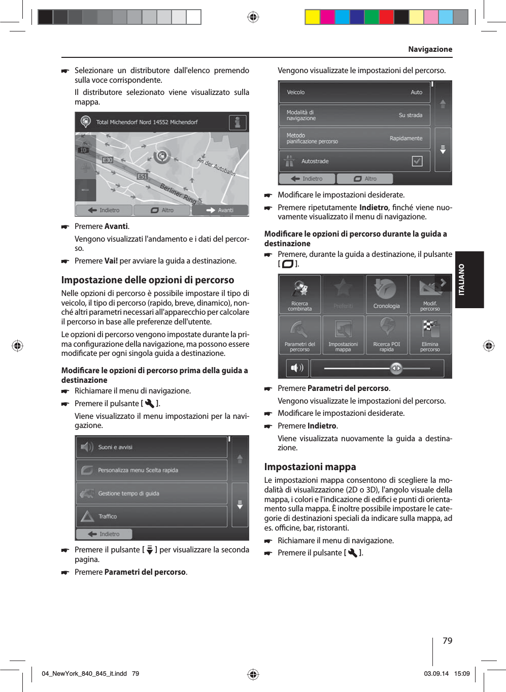 79ITALIANONavigazione 쏅Selezionare un distributore dall&apos;elenco premendo sulla voce corrispondente. Il distributore selezionato viene visualizzato sulla mappa.  쏅Premere Avanti. Vengono visualizzati l&apos;andamento e i dati del percor-so.  쏅Premere Vai! per avviare la guida a destinazione.Impostazione delle opzioni di percorsoNelle opzioni di percorso è possibile impostare il tipo di veicolo, il tipo di percorso (rapido, breve, dinamico), non-ché altri parametri necessari all&apos;apparecchio per calcolare il percorso in base alle preferenze dell&apos;utente.Le opzioni di percorso vengono impostate durante la pri-ma con gurazione della navigazione, ma possono essere modi cate per ogni singola guida a destinazione.Modi care le opzioni di percorso prima della guida a destinazione 쏅Richiamare il menu di navigazione. 쏅Premere il pulsante   .Viene visualizzato il menu impostazioni per la navi-gazione. 쏅Premere il pulsante     per visualizzare la seconda pagina.  쏅Premere Parametri del percorso. Vengono visualizzate le impostazioni del percorso. 쏅Modi care le impostazioni desiderate. 쏅Premere ripetutamente Indietro,  nché viene nuo-vamente visualizzato il menu di navigazione.Modi care le opzioni di percorso durante la guida a destinazione 쏅Premere, durante la guida a destinazione, il pulsante   .  쏅Premere Parametri del percorso. Vengono visualizzate le impostazioni del percorso. 쏅Modi care le impostazioni desiderate. 쏅Premere Indietro. Viene visualizzata nuovamente la guida a destina-zione.Impostazioni mappaLe impostazioni mappa consentono di scegliere la mo-dalità di visualizzazione (2D o 3D), l&apos;angolo visuale della mappa, i colori e l&apos;indicazione di edi ci e punti di orienta-mento sulla mappa. È inoltre possibile impostare le cate-gorie di destinazioni speciali da indicare sulla mappa, ad es. o  cine, bar, ristoranti. 쏅Richiamare il menu di navigazione. 쏅Premere il pulsante   .04_NewYork_840_845_it.indd 7904_NewYork_840_845_it.indd   7903.09.14 15:0903.09.14   15:09