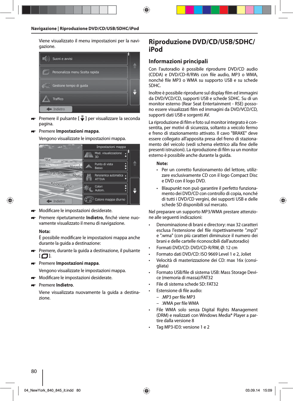 80Viene visualizzato il menu impostazioni per la navi-gazione. 쏅Premere il pulsante     per visualizzare la seconda pagina.  쏅Premere Impostazioni mappa. Vengono visualizzate le impostazioni mappa.  쏅Modi care le impostazioni desiderate. 쏅Premere ripetutamente Indietro,  nché viene nuo-vamente visualizzato il menu di navigazione.Nota:È possibile modi care le impostazioni mappa anche durante la guida a destinazione: 쏅Premere, durante la guida a destinazione, il pulsante   .  쏅Premere Impostazioni mappa. Vengono visualizzate le impostazioni mappa. 쏅Modi care le impostazioni desiderate. 쏅Premere Indietro. Viene visualizzata nuovamente la guida a destina-zione.Riproduzione DVD/CD/USB/SDHC/iPod Informazioni principaliCon l&apos;autoradio è possibile riprodurre DVD/CD audio (CDDA) e DVD/CD-R/RWs con  le audio, MP3 o WMA, nonché  le MP3 o WMA su supporto USB e su schede SDHC. Inoltre è possibile riprodurre sul display  lm ed immagini da DVD/VCD/CD, supporti USB e schede SDHC. Su di un monitor esterno (Rear Seat Entertainment - RSE) posso-no essere visualizzati  lm ed immagini da DVD/VCD/CD, supporti dati USB e sorgenti AV. La riproduzione di  lm e foto sul monitor integrato è con-sentita, per motivi di sicurezza, soltanto a veicolo fermo e freno di stazionamento attivato. Il cavo &quot;BRAKE&quot; deve essere collegato all&apos;apposita presa del freno di staziona-mento del veicolo (vedi schema elettrico alla  ne delle presenti istruzioni). La riproduzione di  lm su un monitor esterno è possibile anche durante la guida. Note: • Per un corretto funzionamento del lettore, utiliz-zare esclusivamente CD con il logo Compact Disc e DVD con il logo DVD. • Blaupunkt non può garantire il perfetto funziona-mento dei DVD/CD con controllo di copia, nonché di tutti i DVD/CD vergini, dei supporti USB e delle schede SD disponibili sul mercato.Nel preparare un supporto MP3/WMA prestare attenzio-ne alle seguenti indicazioni: • Denominazione di brani e directory: max 32 caratteri esclusa l&apos;estensione del  le rispettivamente &quot;.mp3&quot; e &quot;.wma&quot; (con più caratteri diminuisce il numero dei brani e delle cartelle riconoscibili dall&apos;autoradio) • Formati DVD/CD: DVD/CD-R/RW, Ø: 12 cm • Formato dati DVD/CD: ISO 9669 Level 1 e 2, Joliet • Velocità di masterizzazione dei CD: max 16x (consi-gliata) • Formato USB/ le di sistema USB: Mass Storage Devi-ce (memoria di massa)/FAT32 • File di sistema schede SD: FAT32 • Estensione di  le audio: – .MP3 per  le MP3 – .WMA per  le WMA • File WMA solo senza Digital Rights Management (DRM) e realizzati con Windows Media® Player a par-tire dalla versione 8 • Tag MP3-ID3: versione 1 e 2Navigazione | Riproduzione DVD/CD/USB/SDHC/iPod04_NewYork_840_845_it.indd 8004_NewYork_840_845_it.indd   8003.09.14 15:0903.09.14   15:09