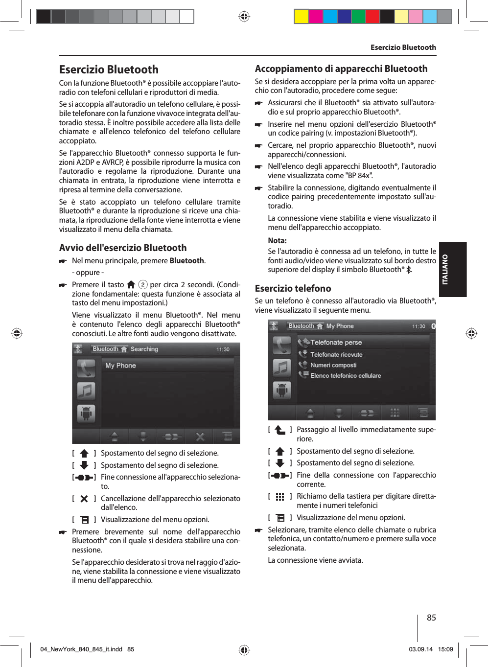 85ITALIANOEsercizio BluetoothCon la funzione Bluetooth® è possibile accoppiare l&apos;auto-radio con telefoni cellulari e riproduttori di media. Se si accoppia all&apos;autoradio un telefono cellulare, è possi-bile telefonare con la funzione vivavoce integrata dell&apos;au-toradio stessa. È inoltre possibile accedere alla lista delle chiamate e all&apos;elenco telefonico del telefono cellulare accoppiato.Se l&apos;apparecchio Bluetooth® connesso supporta le fun-zioni A2DP e AVRCP, è possibile riprodurre la musica con l&apos;autoradio e regolarne la riproduzione. Durante una chiamata in entrata, la riproduzione viene interrotta e ripresa al termine della conversazione. Se è stato accoppiato un telefono cellulare tramite Bluetooth® e durante la riproduzione si riceve una chia-mata, la riproduzione della fonte viene interrotta e viene visualizzato il menu della chiamata.Avvio dell&apos;esercizio Bluetooth 쏅Nel menu principale, premere Bluetooth.- oppure - 쏅Premere il tasto   2 per circa 2 secondi. (Condi-zione fondamentale: questa funzione è associata al tasto del menu impostazioni.)Viene visualizzato il menu Bluetooth®. Nel menu è contenuto l&apos;elenco degli apparecchi Bluetooth® conosciuti. Le altre fonti audio vengono disattivate.[    ]  Spostamento del segno di selezione. [  ]  Spostamento del segno di selezione. [  ]  Fine connessione all&apos;apparecchio seleziona-to.[  ]  Cancellazione dell&apos;apparecchio selezionato dall&apos;elenco.[  ]  Visualizzazione del menu opzioni. 쏅Premere brevemente sul nome dell&apos;apparecchio Bluetooth® con il quale si desidera stabilire una con-nessione.Se l&apos;apparecchio desiderato si trova nel raggio d&apos;azio-ne, viene stabilita la connessione e viene visualizzato il menu dell&apos;apparecchio.Accoppiamento di apparecchi BluetoothSe si desidera accoppiare per la prima volta un apparec-chio con l&apos;autoradio, procedere come segue: 쏅Assicurarsi che il Bluetooth® sia attivato sull&apos;autora-dio e sul proprio apparecchio Bluetooth®. 쏅Inserire nel menu opzioni dell&apos;esercizio Bluetooth® un codice pairing (v. impostazioni Bluetooth®). 쏅Cercare, nel proprio apparecchio Bluetooth®, nuovi apparecchi/connessioni.  쏅Nell&apos;elenco degli apparecchi Bluetooth®, l&apos;autoradio viene visualizzata come &quot;BP 84x&quot;. 쏅Stabilire la connessione, digitando eventualmente il codice pairing precedentemente impostato sull&apos;au-toradio.La connessione viene stabilita e viene visualizzato il menu dell&apos;apparecchio accoppiato.Nota:Se l&apos;autoradio è connessa ad un telefono, in tutte le fonti audio/video viene visualizzato sul bordo destro superiore del display il simbolo Bluetooth®  .Esercizio telefonoSe un telefono è connesso all&apos;autoradio via Bluetooth®, viene visualizzato il seguente menu.[    ]  Passaggio al livello immediatamente supe-riore.[  ]  Spostamento del segno di selezione. [  ]  Spostamento del segno di selezione. [  ]  Fine della connessione con l&apos;apparecchio corrente.[  ]  Richiamo della tastiera per digitare diretta-mente i numeri telefonici[  ]  Visualizzazione del menu opzioni. 쏅Selezionare, tramite elenco delle chiamate o rubrica telefonica, un contatto/numero e premere sulla voce selezionata. La connessione viene avviata.Esercizio Bluetooth04_NewYork_840_845_it.indd 8504_NewYork_840_845_it.indd   8503.09.14 15:0903.09.14   15:09