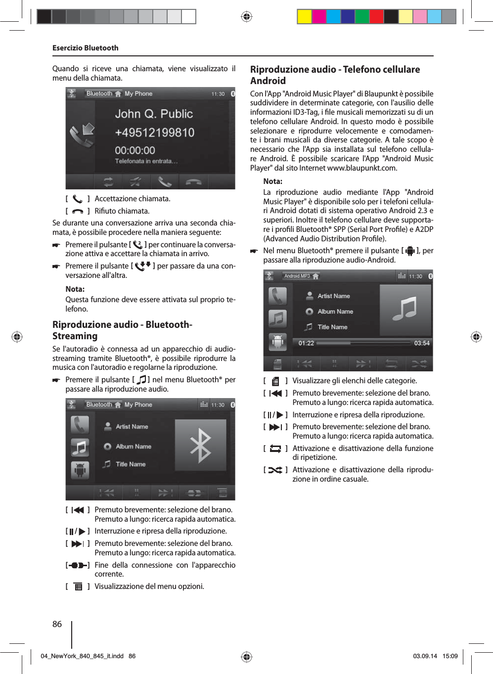 86Quando si riceve una chiamata, viene visualizzato il menu della chiamata.[    ]  Accettazione chiamata.[  ]  Ri uto chiamata.Se durante una conversazione arriva una seconda chia-mata, è possibile procedere nella maniera seguente: 쏅Premere il pulsante    per continuare la conversa-zione attiva e accettare la chiamata in arrivo.  쏅Premere il pulsante    per passare da una con-versazione all&apos;altra. Nota:Questa funzione deve essere attivata sul proprio te-lefono.Riproduzione audio - Bluetooth-StreamingSe l&apos;autoradio è connessa ad un apparecchio di audio-streaming tramite Bluetooth®, è possibile riprodurre la musica con l&apos;autoradio e regolarne la riproduzione. 쏅Premere il pulsante    nel menu Bluetooth® per passare alla riproduzione audio.[    ]  Premuto brevemente: selezione del brano. Premuto a lungo: ricerca rapida automatica.[  /   ]  Interruzione e ripresa della riproduzione.[  ]  Premuto brevemente: selezione del brano. Premuto a lungo: ricerca rapida automatica.[  ]  Fine della connessione con l&apos;apparecchio corrente.[  ]  Visualizzazione del menu opzioni.Esercizio BluetoothRiproduzione audio - Telefono cellulare AndroidCon l&apos;App &quot;Android Music Player&quot; di Blaupunkt è possibile suddividere in determinate categorie, con l&apos;ausilio delle informazioni ID3-Tag, i  le musicali memorizzati su di un telefono cellulare Android. In questo modo è possibile selezionare e riprodurre velocemente e comodamen-te i brani musicali da diverse categorie. A tale scopo è necessario che l&apos;App sia installata sul telefono cellula-re  Android. È possibile scaricare l&apos;App &quot;Android Music  Player&quot; dal sito Internet www.blaupunkt.com. Nota:La riproduzione audio mediante l&apos;App &quot;Android  Music Player&quot; è disponibile solo per i telefoni cellula-ri Android dotati di sistema operativo Android 2.3 e superiori. Inoltre il telefono cellulare deve supporta-re i pro li Bluetooth® SPP (Serial Port Pro le) e A2DP (Advanced Audio Distribution Pro le). 쏅Nel menu Bluetooth® premere il pulsante    , per passare alla riproduzione audio-Android.[    ]  Visualizzare gli elenchi delle categorie.[  ]  Premuto brevemente: selezione del brano. Premuto a lungo: ricerca rapida automatica.[  /   ]  Interruzione e ripresa della riproduzione.[  ]  Premuto brevemente: selezione del brano. Premuto a lungo: ricerca rapida automatica.[  ]  Attivazione e disattivazione della funzione di ripetizione.[  ]  Attivazione e disattivazione della riprodu-zione in ordine casuale.04_NewYork_840_845_it.indd 8604_NewYork_840_845_it.indd   8603.09.14 15:0903.09.14   15:09