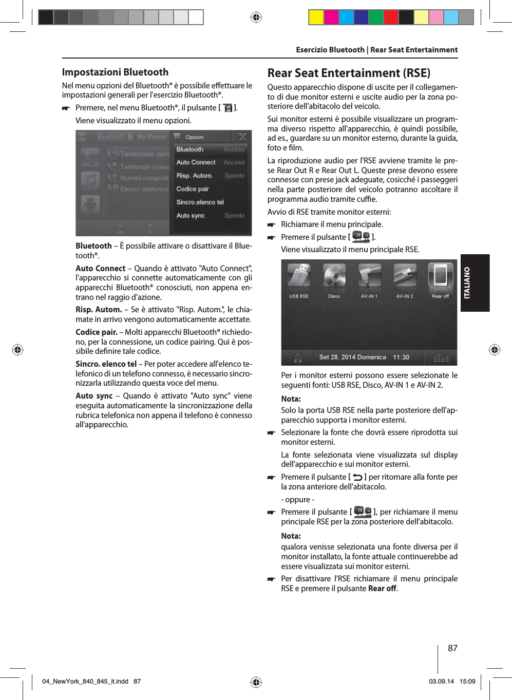 87ITALIANOEsercizio Bluetooth | Rear Seat EntertainmentImpostazioni BluetoothNel menu opzioni del Bluetooth® è possibile e ettuare le impostazioni generali per l&apos;esercizio Bluetooth®. 쏅Premere, nel menu Bluetooth®, il pulsante   . Viene visualizzato il menu opzioni.Bluetooth – È possibile attivare o disattivare il Blue-tooth®.Auto Connect – Quando è attivato &quot;Auto Connect&quot;, l&apos;apparecchio si connette automaticamente con gli apparecchi Bluetooth® conosciuti, non appena en-trano nel raggio d&apos;azione.Risp. Autom. – Se è attivato &quot;Risp. Autom.&quot;, le chia-mate in arrivo vengono automaticamente accettate.Codice pair. – Molti apparecchi Bluetooth® richiedo-no, per la connessione, un codice pairing. Qui è pos-sibile de nire tale codice.Sincro. elenco tel – Per poter accedere all&apos;elenco te-lefonico di un telefono connesso, è necessario sincro-nizzarla utilizzando questa voce del menu.Auto sync – Quando è attivato &quot;Auto sync&quot; viene eseguita automaticamente la sincronizzazione della rubrica telefonica non appena il telefono è connesso all&apos;apparecchio.Rear Seat Entertainment (RSE)Questo apparecchio dispone di uscite per il collegamen-to di due monitor esterni e uscite audio per la zona po-steriore dell&apos;abitacolo del veicolo.Sui monitor esterni è possibile visualizzare un program-ma diverso rispetto all&apos;apparecchio, è quindi possibile, ad es., guardare su un monitor esterno, durante la guida, foto e  lm. La riproduzione audio per l&apos;RSE avviene tramite le pre-se Rear Out R e Rear Out L. Queste prese devono essere connesse con prese jack adeguate, cosicché i passeggeri nella parte posteriore del veicolo potranno ascoltare il programma audio tramite cu  e.Avvio di RSE tramite monitor esterni: 쏅Richiamare il menu principale. 쏅Premere il pulsante   .Viene visualizzato il menu principale RSE. Per i monitor esterni possono essere selezionate le seguenti fonti: USB RSE, Disco, AV-IN 1 e AV-IN 2.Nota:Solo la porta USB RSE nella parte posteriore dell&apos;ap-parecchio supporta i monitor esterni. 쏅Selezionare la fonte che dovrà essere riprodotta sui monitor esterni. La fonte selezionata viene visualizzata sul display dell&apos;apparecchio e sui monitor esterni.  쏅Premere il pulsante    per ritornare alla fonte per la zona anteriore dell&apos;abitacolo.- oppure - 쏅Premere il pulsante   , per richiamare il menu principale RSE per la zona posteriore dell&apos;abitacolo.Nota:qualora venisse selezionata una fonte diversa per il monitor installato, la fonte attuale continuerebbe ad essere visualizzata sui monitor esterni.  쏅Per disattivare l&apos;RSE richiamare il menu principale RSE e premere il pulsante Rear o . 04_NewYork_840_845_it.indd 8704_NewYork_840_845_it.indd   8703.09.14 15:0903.09.14   15:09