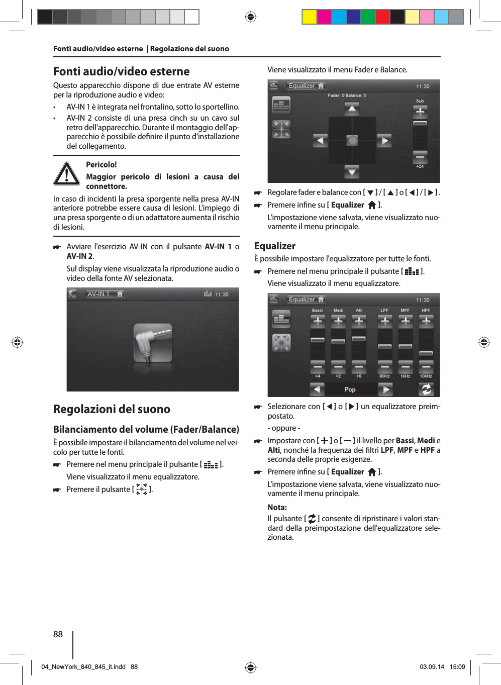 88Fonti audio/video esterneQuesto apparecchio dispone di due entrate AV esterne per la riproduzione audio e video:  • AV-IN 1 è integrata nel frontalino, sotto lo sportellino. • AV-IN 2 consiste di una presa cinch su un cavo sul retro dell&apos;apparecchio. Durante il montaggio dell&apos;ap-parecchio è possibile de nire il punto d&apos;installazione del collegamento.  Pericolo! Maggior pericolo di lesioni a causa del connettore.In caso di incidenti la presa sporgente nella presa AV-IN anteriore potrebbe essere causa di lesioni. L&apos;impiego di una presa sporgente o di un adattatore aumenta il rischio di lesioni. 쏅Avviare l&apos;esercizio AV-IN con il pulsante AV-IN 1 o AV-IN 2. Sul display viene visualizzata la riproduzione audio o video della fonte AV selezionata. Regolazioni del suonoBilanciamento del volume (Fader/Balance)È possibile impostare il bilanciamento del volume nel vei-colo per tutte le fonti. 쏅Premere nel menu principale il pulsante   .Viene visualizzato il menu equalizzatore. 쏅Premere il pulsante   .Fonti audio/video esterne  | Regolazione del suono Viene visualizzato il menu Fader e Balance. 쏅Regolare fader e balance con     /     o     /     . 쏅Premere in ne su  Equalizer    . L&apos;impostazione viene salvata, viene visualizzato nuo-vamente il menu principale.EqualizerÈ possibile impostare l&apos;equalizzatore per tutte le fonti. 쏅Premere nel menu principale il pulsante   .Viene visualizzato il menu equalizzatore. 쏅Selezionare con     o     un equalizzatore preim-postato.- oppure - 쏅Impostare con    o     il livello per Bassi, Medi e Alti, nonché la frequenza dei  ltri LPF, MPF e HPF a seconda delle proprie esigenze. 쏅Premere in ne su  Equalizer    . L&apos;impostazione viene salvata, viene visualizzato nuo-vamente il menu principale.Nota:Il pulsante [   ] consente di ripristinare i valori stan-dard della preimpostazione dell&apos;equalizzatore sele-zionata. 04_NewYork_840_845_it.indd 8804_NewYork_840_845_it.indd   8803.09.14 15:0903.09.14   15:09