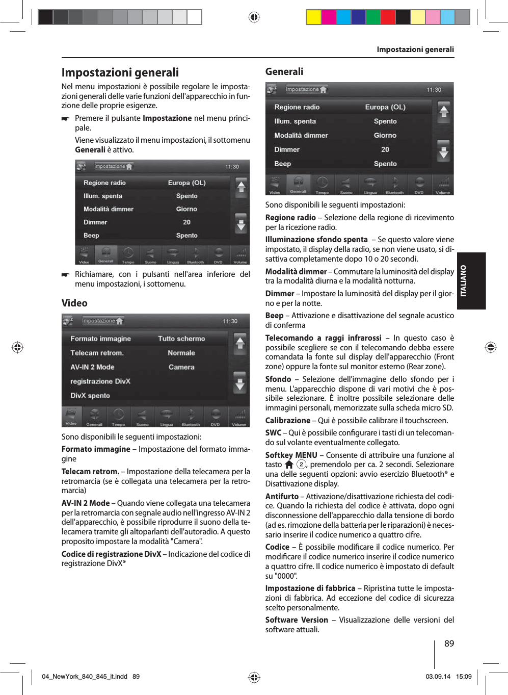 89ITALIANOImpostazioni generali Impostazioni generaliNel menu impostazioni è possibile regolare le imposta-zioni generali delle varie funzioni dell&apos;apparecchio in fun-zione delle proprie esigenze. 쏅Premere il pulsante Impostazione nel menu princi-pale.Viene visualizzato il menu impostazioni, il sottomenu Generali è attivo. 쏅Richiamare, con i pulsanti nell&apos;area inferiore del menu impostazioni, i sottomenu.VideoSono disponibili le seguenti impostazioni:Formato immagine – Impostazione del formato imma-gineTelecam retrom. – Impostazione della telecamera per la retromarcia (se è collegata una telecamera per la retro-marcia)AV-IN 2 Mode – Quando viene collegata una telecamera per la retromarcia con segnale audio nell&apos;ingresso AV-IN 2 dell&apos;apparecchio, è possibile riprodurre il suono della te-lecamera tramite gli altoparlanti dell&apos;autoradio. A questo proposito impostare la modalità &quot;Camera&quot;. Codice di registrazione DivX – Indicazione del codice di registrazione DivX®GeneraliSono disponibili le seguenti impostazioni:Regione radio – Selezione della regione di ricevimento per la ricezione radio.Illuminazione sfondo spenta  – Se questo valore viene impostato, il display della radio, se non viene usato, si di-sattiva completamente dopo 10 o 20 secondi.Modalità dimmer – Commutare la luminosità del  display tra la modalità diurna e la modalità notturna.Dimmer – Impostare la luminosità del display per il gior-no e per la notte.Beep – Attivazione e disattivazione del segnale acustico di confermaTelecomando a raggi infrarossi – In questo caso è possibile scegliere se con il telecomando debba essere comandata la fonte sul display dell&apos;apparecchio (Front zone) oppure la fonte sul monitor esterno (Rear zone). Sfondo – Selezione dell&apos;immagine dello sfondo per i menu. L&apos;apparecchio dispone di vari motivi che è pos-sibile selezionare. È inoltre possibile selezionare delle immagini personali, memorizzate sulla scheda micro SD.  Calibrazione – Qui è possibile calibrare il touchscreen.SWC – Qui è possibile con gurare i tasti di un telecoman-do sul volante eventualmente collegato.Softkey MENU – Consente di attribuire una funzione al tasto   2, premendolo per ca. 2 secondi. Selezionare una delle seguenti opzioni: avvio esercizio  Bluetooth® e Disattivazione display.Antifurto – Attivazione/disattivazione richiesta del codi-ce. Quando la richiesta del codice è attivata, dopo ogni disconnessione dell&apos;apparecchio dalla tensione di bordo (ad es. rimozione della batteria per le riparazioni) è neces-sario inserire il codice numerico a quattro cifre.Codice – È possibile modi care il codice numerico. Per modi care il codice numerico inserire il codice numerico a quattro cifre. Il codice numerico è impostato di default su &quot;0000&quot;. Impostazione di fabbrica – Ripristina tutte le imposta-zioni di fabbrica. Ad eccezione del codice di sicurezza scelto personalmente. Software Version – Visualizzazione delle versioni del software attuali.04_NewYork_840_845_it.indd 8904_NewYork_840_845_it.indd   8903.09.14 15:0903.09.14   15:09