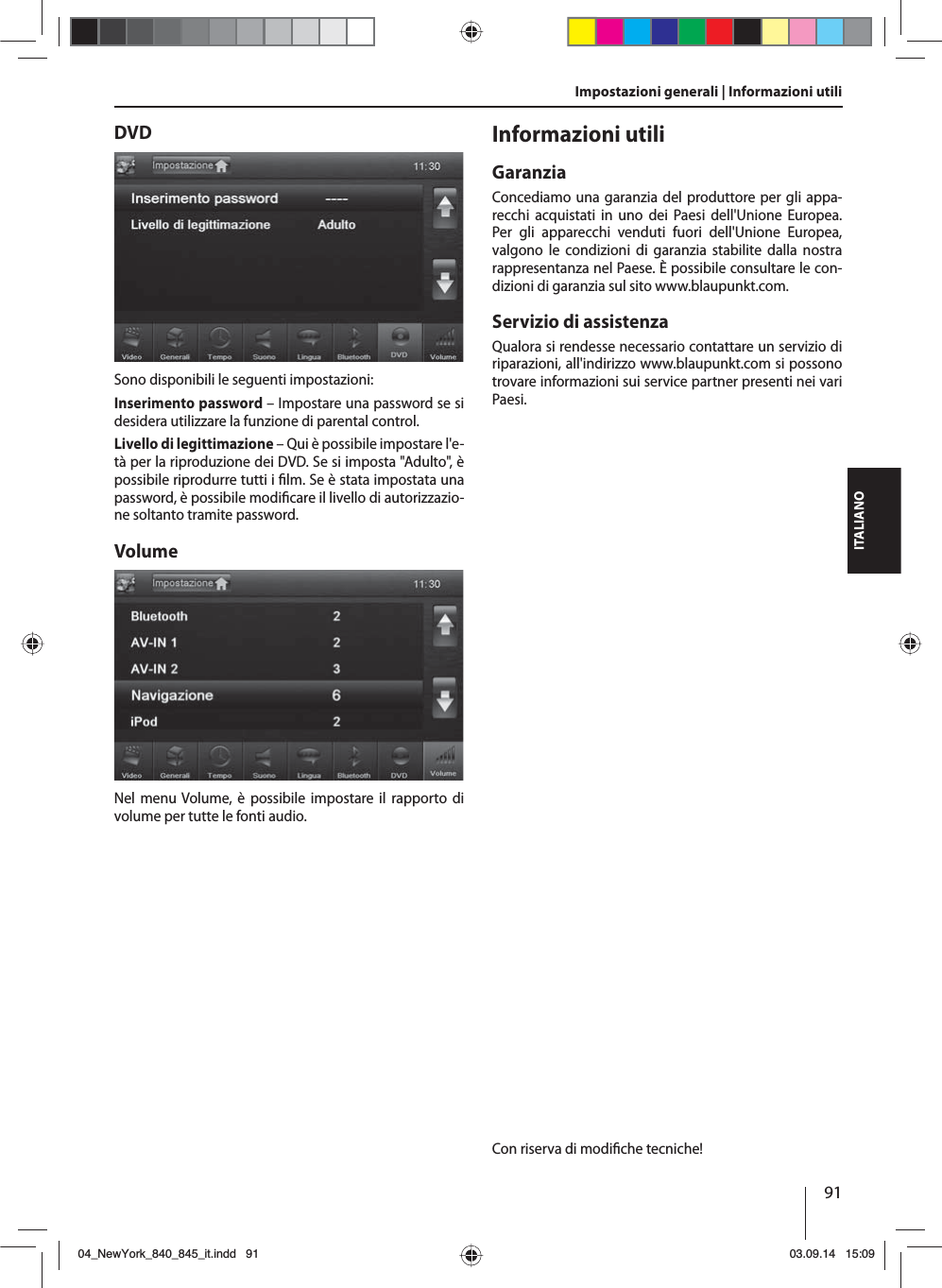 91ITALIANOImpostazioni generali | Informazioni utiliDVDSono disponibili le seguenti impostazioni:Inserimento password – Impostare una password se si desidera utilizzare la funzione di parental control. Livello di legittimazione – Qui è possibile impostare l&apos;e-tà per la riproduzione dei DVD. Se si imposta &quot;Adulto&quot;, è possibile riprodurre tutti i  lm. Se è stata impostata una password, è possibile modi care il livello di autorizzazio-ne soltanto tramite password.VolumeNel menu Volume, è possibile impostare il rapporto di volume per tutte le fonti audio.Informazioni utiliGaranziaConcediamo una garanzia del produttore per gli appa-recchi acquistati in uno dei Paesi dell&apos;Unione Europea. Per gli apparecchi venduti fuori dell&apos;Unione Europea, valgono le condizioni di garanzia stabilite dalla nostra rappresentanza nel Paese. È possibile consultare le con-dizioni di garanzia sul sito www.blaupunkt.com. Servizio di assistenzaQualora si rendesse necessario contattare un servizio di riparazioni, all&apos;indirizzo www.blaupunkt.com si possono trovare informazioni sui service partner presenti nei vari Paesi.Con riserva di modi che tecniche!04_NewYork_840_845_it.indd 9104_NewYork_840_845_it.indd   9103.09.14 15:0903.09.14   15:09