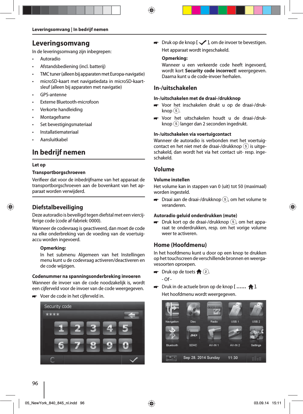 96LeveringsomvangIn de leveringsomvang zijn inbegrepen: • Autoradio • Afstandsbediening (incl. batterij) • TMC tuner (alleen bij apparaten met Europa-navigatie) • microSD-kaart met navigatiedata in microSD-kaart-sleuf (alleen bij apparaten met navigatie) • GPS-antenne • Externe Bluetooth-microfoon • Verkorte handleiding • Montageframe • Set bevestigingsmateriaal • Installatiemateriaal • AansluitkabelIn bedrijf nemenLet opTransportborgschroevenVeri eer dat voor de inbedrijfname van het apparaat de transportborgschroeven aan de bovenkant van het ap-paraat worden verwijderd.DiefstalbeveiligingDeze autoradio is beveiligd tegen diefstal met een viercij-ferige code (code af-fabriek: 0000).Wanneer de codevraag is geactiveerd, dan moet de code na elke onderbreking van de voeding van de voertuig-accu worden ingevoerd. Opmerking:In het submenu Algemeen van het Instellingen menu kunt u de codevraag activeren/deactiveren en de code wijzigen.Codenummer na spanningsonderbreking invoerenWanneer de invoer van de code noodzakelijk is, wordt een cijferveld voor de invoer van de code weergegeven. 쏅Voer de code in het cijferveld in.  쏅Druk op de knop    , om de invoer te bevestigen.Het apparaat wordt ingeschakeld.Opmerking:Wanneer u een verkeerde code heeft ingevoerd, wordt kort Security code incorrect! weergegeven. Daarna kunt u de code-invoer herhalen.In-/uitschakelenIn-/uitschakelen met de draai-/drukknop 쏅Voor het inschakelen drukt u op de draai-/druk-knop 5. 쏅Voor het uitschakelen houdt u de draai-/druk-knop 5 langer dan 2 seconden ingedrukt.In-/uitschakelen via voertuigcontactWanneer de autoradio is verbonden met het voertuig-contact en het niet met de draai-/drukknop 5 is uitge-schakeld, dan wordt het via het contact uit- resp. inge-schakeld.VolumeVolume instellenHet volume kan in stappen van 0 (uit) tot 50 (maximaal) worden ingesteld. 쏅Draai aan de draai-/drukknop 5, om het volume te veranderen.Autoradio geluid onderdrukken (mute) 쏅Druk kort op de draai-/drukknop 5, om het appa-raat te onderdrukken, resp. om het vorige volume weer te activeren.Home (Hoofdmenu)In het hoofdmenu kunt u door op een knop te drukken op het touchscreen de verschillende bronnen en weerga-vesoorten oproepen.  쏅Druk op de toets   2.- Of - 쏅Druk in de actuele bron op de knop  ……    .Het hoofdmenu wordt weergegeven. Leveringsomvang | In bedrijf nemen 05_NewYork_840_845_nl.indd 9605_NewYork_840_845_nl.indd   9603.09.14 15:1103.09.14   15:11