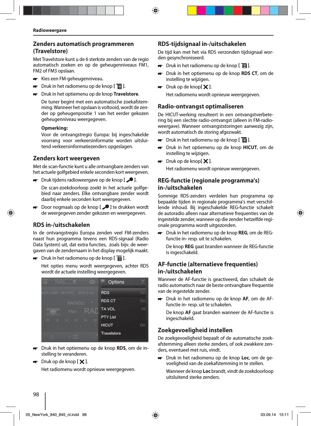 98Zenders automatisch programmeren (Travelstore)Met Travelstore kunt u de 6 sterkste zenders van de regio automatisch zoeken en op de geheugenniveaus FM1, FM2 of FM3 opslaan. 쏅Kies een FM-geheugenniveau. 쏅Druk in het radiomenu op de knop   . 쏅Druk in het optiemenu op de knop Travelstore.De tuner begint met een automatische zoekafstem-ming. Wanneer het opslaan is voltooid, wordt de zen-der op geheugenpositie 1 van het eerder gekozen geheugenniveau weergegeven.Opmerking:Voor de ontvangstregio Europa: bij ingeschakelde voorrang voor verkeersinformatie worden uitslui-tend verkeersinformatiezenders opgeslagen.Zenders kort weergevenMet de scan-functie kunt u alle ontvangbare zenders van het actuele golfgebied enkele seconden kort weergeven. 쏅Druk tijdens radioweergave op de knop   .De scan-zoekdoorloop zoekt in het actuele golfge-bied naar zenders. Elke ontvangbare zender wordt daarbij enkele seconden kort weergegeven. 쏅Door nogmaals op de knop    te drukken wordt de weergegeven zender gekozen en weergegeven.RDS in-/uitschakelenIn de ontvangstregio Europa zenden veel FM-zenders naast hun programma tevens een RDS-signaal (Radio Data System) uit, dat extra functies,  zoals bijv. de weer-gaven van de zendernaam in het display mogelijk maakt. 쏅Druk in het radiomenu op de knop   .Het opties menu wordt weergegeven, achter RDS wordt de actuele instelling weergegeven.  쏅Druk in het optiemenu op de knop RDS, om de in-stelling te veranderen. 쏅Druk op de knop   .Het radiomenu wordt opnieuw weergegeven.RDS-tijdsignaal in-/uitschakelenDe tijd kan met het via RDS verzonden tijdsignaal wor-den gesynchroniseerd. 쏅Druk in het radiomenu op de knop   . 쏅Druk in het optiemenu op de knop RDS CT, om de instelling te wijzigen. 쏅Druk op de knop  .Het radiomenu wordt opnieuw weergegeven.Radio-ontvangst optimaliserenDe HICUT-werking resulteert in een ontvangstverbete-ring bij een slechte radio-ontvangst (alleen in FM-radio-weergave). Wanneer ontvangststoringen aanwezig zijn, wordt automatisch de storing afgezwakt. 쏅Druk in het radiomenu op de knop   . 쏅Druk in het optiemenu op de knop HICUT, om de instelling te wijzigen. 쏅Druk op de knop  .Het radiomenu wordt opnieuw weergegeven.REG-functie (regionale programma&apos;s) in-/uitschakelenSommige RDS-zenders verdelen hun programma op bepaalde tijden in regionale programma&apos;s met verschil-lende inhoud. Bij ingeschakelde REG-functie schakelt de autoradio alleen naar alternatieve frequenties van de ingestelde zender, wanneer op die zender hetzelfde regi-onale programma wordt uitgezonden. 쏅Druk in het radiomenu op de knop REG, om de REG-functie in- resp. uit te schakelen.De knop REG gaat branden wanneer de REG-functie is ingeschakeld.AF-functie (alternatieve frequenties) in-/uitschakelenWanneer de AF-functie is geactiveerd, dan schakelt de radio automatisch naar de beste ontvangbare frequentie van de ingestelde zender. 쏅Druk in het radiomenu op de knop AF, om de AF-functie in- resp. uit te schakelen.De knop AF gaat branden wanneer de AF-functie is ingeschakeld.Zoekgevoeligheid instellenDe zoekgevoeligheid bepaalt of de automatische zoek-afstemming alleen sterke zenders, of ook zwakkere zen-ders, eventueel met ruis, vindt. 쏅Druk in het radiomenu op de knop Loc, om de ge-voeligheid van de zoekafstemming in te stellen.Wanneer de knop Loc brandt, vindt de zoekdoorloop uitsluitend sterke zenders.Radioweergave 05_NewYork_840_845_nl.indd 9805_NewYork_840_845_nl.indd   9803.09.14 15:1103.09.14   15:11