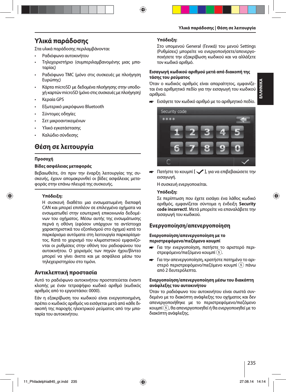 235ΕΛΛΗΝΙΚΑΥλικά παράδοσηΣτα υλικά παράδοση περιλαβάνονται: • Ραδιόφωνο αυτοκινήτου • Τηλεχειριστήριο (συπεριλαβανοένη ια πα-ταρία) • Ραδιόφωνο TMC (όνο στι συσκευέ ε πλοήγηση Ευρώπη) • Κάρτα microSD ε δεδοένα πλοήγηση στην υποδο-χή καρτών microSD (όνο στι συσκευέ ε πλοήγηση) • Κεραία GPS • Εξωτερικό ικρόφωνο Bluetooth • Σύντοε οδηγίε • Σετ ικροαντικειένων • Υλικό εγκατάσταση • Καλώδιο σύνδεσηΘέση σε λειτουργίαΠροσοχήΒίδε ασφάλεια εταφοράΒεβαιωθείτε, ότι πριν την έναρξη λειτουργία τη συ-σκευή, έχουν αποακρυνθεί οι βίδε ασφάλεια ετα-φορά στην επάνω πλευρά τη συσκευή.Υπόδειξη:Η συσκευή διαθέτει ια ενσωατωένη διεπαφή CAN και πορεί επιπλέον σε επιλεγένα οχήατα να ενσωατωθεί στην εσωτερική επικοινωνία δεδοέ-νων του οχήατο. Μέσω αυτή τη ενσωάτωση περνά η οθόνη (εφόσον υπάρχουν τα αντίστοιχα χαρακτηριστικά του εξοπλισού στο όχηα) κατά το παρκάρισα αυτόατα στη λειτουργία παρκαρίσα-το. Κατά το χειρισό του κλιατιστικού εφανίζο-νται οι ρυθίσει στην οθόνη του ραδιοφώνου του αυτοκινήτου. Ο χειρισό των πηγών ήχου/βίντεο πορεί να γίνει άνετα και ε ασφάλεια έσω του τηλεχειριστηρίου στο τιόνι. Αντικλεπτική προστασίαΑυτό το ραδιόφωνο αυτοκινήτου προστατεύεται έναντι κλοπή ε έναν τετραψήφιο κωδικό αριθό (κωδικό αριθό από το εργοστάσιο: 0000).Εάν η εξακρίβωση του κωδικού είναι ενεργοποιηένη, πρέπει ο κωδικό αριθό να εισάγεται ετά από κάθε δι-ακοπή τη παροχή ηλεκτρικού ρεύατο από την πα-ταρία του αυτοκινήτου. Υπόδειξη:Στο υποενού General (Γενικά) του ενού Settings (Ρυθίσει) πορείτε να ενεργοποιήσετε/απενεργο-ποιήσετε την εξακρίβωση κωδικού και να αλλάξετε τον κωδικό αριθό.Εισαγωγή κωδικού αριθού ετά από διακοπή τη τάση του ρεύατοΌταν ο κωδικό αριθό είναι απαραίτητο, εφανίζε-ται ένα αριθητικό πεδίο για την εισαγωγή του κωδικού αριθού. 쏅Εισάγετε τον κωδικό αριθό ε το αριθητικό πεδίο.  쏅Πατήστε το κουπί    , για να επιβεβαιώσετε την εισαγωγή.Η συσκευή ενεργοποιείται.Υπόδειξη:Σε περίπτωση που έχετε εισάγει ένα λάθο κωδικό αριθό, εφανίζεται σύντοα η ένδειξη Security code incorrect!. Μετά πορείτε να επαναλάβετε την εισαγωγή του κωδικού.Ενεργοποίηση/απενεργοποίησηΕνεργοποίηση/απενεργοποίηση ε το περιστρεφόενο/πιεζόενο κουπί 쏅Για την ενεργοποίηση, πατήστε το αριστερό περι-στρεφόενο/πιεζόενο κουπί 5. 쏅Για την απενεργοποίηση, κρατήστε πατηένο το αρι-στερό περιστρεφόενο/πιεζόενο κουπί 5 πάνω από 2 δευτερόλεπτα.Ενεργοποίηση/απενεργοποίηση έσω του διακόπτη ανάφλεξη του αυτοκινήτουΌταν το ραδιόφωνο του αυτοκινήτου είναι σωστά συν-δεένο ε το διακόπτη ανάφλεξη του οχήατο και δεν απενεργοποιήθηκε ε το περιστρεφόενο/πιεζόενο κουπί 5, θα απενεργοποιηθεί ή θα ενεργοποιηθεί ε το διακόπτη ανάφλεξη.Υλικά παράδοση | Θέση σε λειτουργία 11_Philadelphia845_gr.indd 23511_Philadelphia845_gr.indd   23527.08.14 14:1427.08.14   14:14