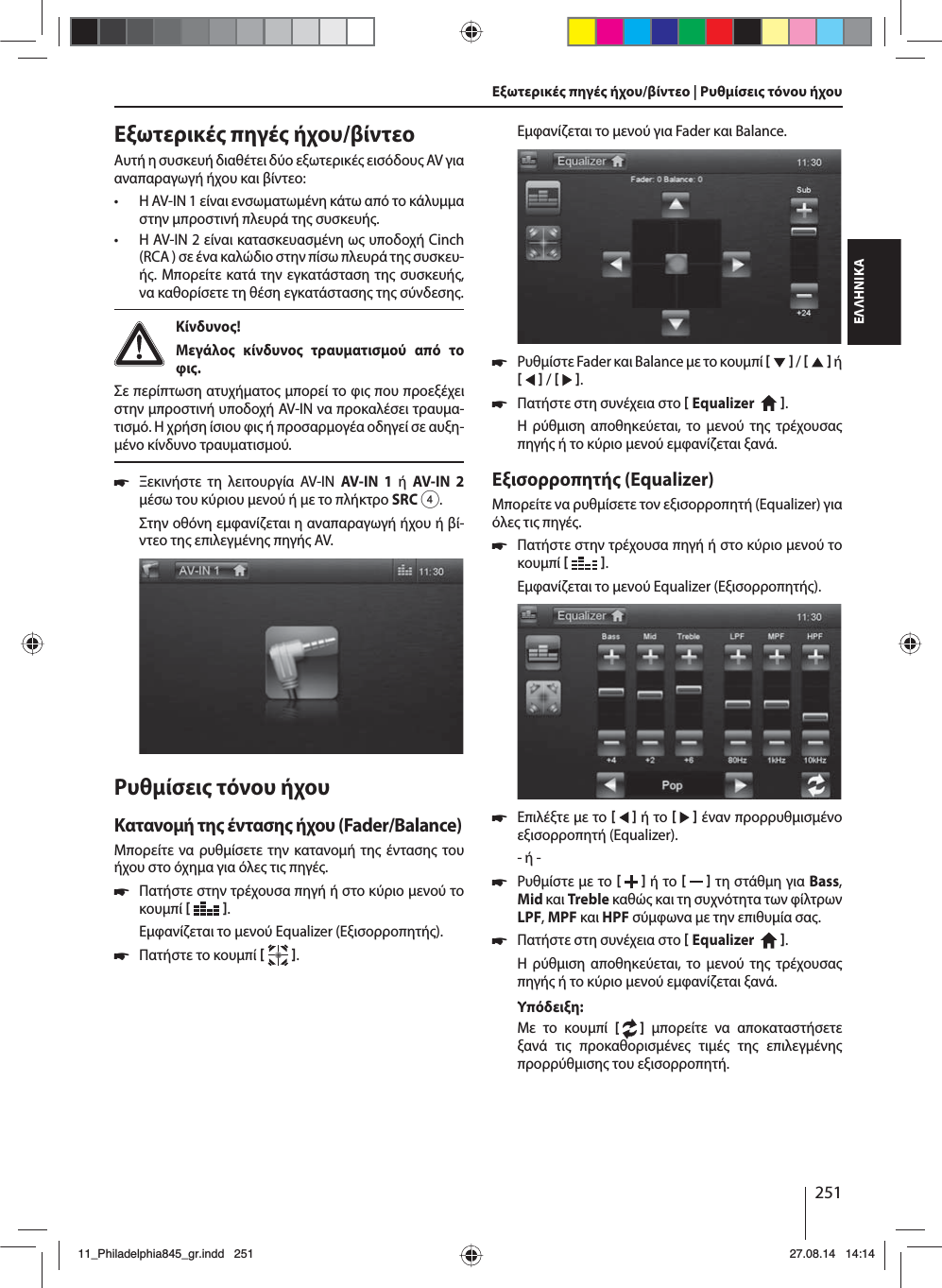 251ΕΛΛΗΝΙΚΑΕξωτερικέ πηγέ ήχου/βίντεοΑυτή η συσκευή διαθέτει δύο εξωτερικέ εισόδου AV για αναπαραγωγή ήχου και βίντεο:  • Η AV-IN 1 είναι ενσωατωένη κάτω από το κάλυα στην προστινή πλευρά τη συσκευή. • Η AV-IN 2 είναι κατασκευασένη ω υποδοχή Cinch (RCA ) σε ένα καλώδιο στην πίσω πλευρά τη συσκευ-ή. Μπορείτε κατά την εγκατάσταση τη συσκευή, να καθορίσετε τη θέση εγκατάσταση τη σύνδεση. Κίνδυνο! Μεγάλο κίνδυνο τραυατισού από το φι.Σε περίπτωση ατυχήατο πορεί το φι που προεξέχει στην προστινή υποδοχή AV-IN να προκαλέσει τραυα-τισό. Η χρήση ίσιου φι ή προσαρογέα οδηγεί σε αυξη-ένο κίνδυνο τραυατισού. 쏅Ξεκινήστε τη λειτουργία AV-IN AV-IN 1 ή AV-IN 2 έσω του κύριου ενού ή ε το πλήκτρο SRC4.Στην οθόνη εφανίζεται η αναπαραγωγή ήχου ή βί-ντεο τη επιλεγένη πηγή AV. Ρυθίσει τόνου ήχουΚατανοή τη ένταση ήχου (Fader/Balance)Μπορείτε να ρυθίσετε την κατανοή τη ένταση του ήχου στο όχηα για όλε τι πηγέ. 쏅Πατήστε στην τρέχουσα πηγή ή στο κύριο ενού το κουπί   .Εφανίζεται το ενού Equalizer (Εξισορροπητή). 쏅Πατήστε το κουπί   .Εξωτερικέ πηγέ ήχου/βίντεο | Ρυθίσει τόνου ήχουΕφανίζεται το ενού για Fader και Balance. 쏅Ρυθίστε Fader και Balance ε το κουπί     /     ή     /    . 쏅Πατήστε στη συνέχεια στο  Equalizer    . Η ρύθιση αποθηκεύεται, το ενού τη τρέχουσα πηγή ή το κύριο ενού εφανίζεται ξανά.Εξισορροπητή (Equalizer)Μπορείτε να ρυθίσετε τον εξισορροπητή (Equalizer) για όλε τι πηγέ. 쏅Πατήστε στην τρέχουσα πηγή ή στο κύριο ενού το κουπί   .Εφανίζεται το ενού Equalizer (Εξισορροπητή). 쏅Επιλέξτε ε το     ή το     έναν προρρυθισένο εξισορροπητή (Equalizer).- ή - 쏅Ρυθίστε ε το    ή το     τη στάθη για Bass, Mid και Treble καθώ και τη συχνότητα των φίλτρων LPF, MPF και HPF σύφωνα ε την επιθυία σα. 쏅Πατήστε στη συνέχεια στο  Equalizer    . Η ρύθιση αποθηκεύεται, το ενού τη τρέχουσα πηγή ή το κύριο ενού εφανίζεται ξανά.Υπόδειξη:Με το κουπί [   ] πορείτε να αποκαταστήσετε ξανά τι προκαθορισένε τιέ τη επιλεγένη προρρύθιση του εξισορροπητή. 11_Philadelphia845_gr.indd 25111_Philadelphia845_gr.indd   25127.08.14 14:1427.08.14   14:14