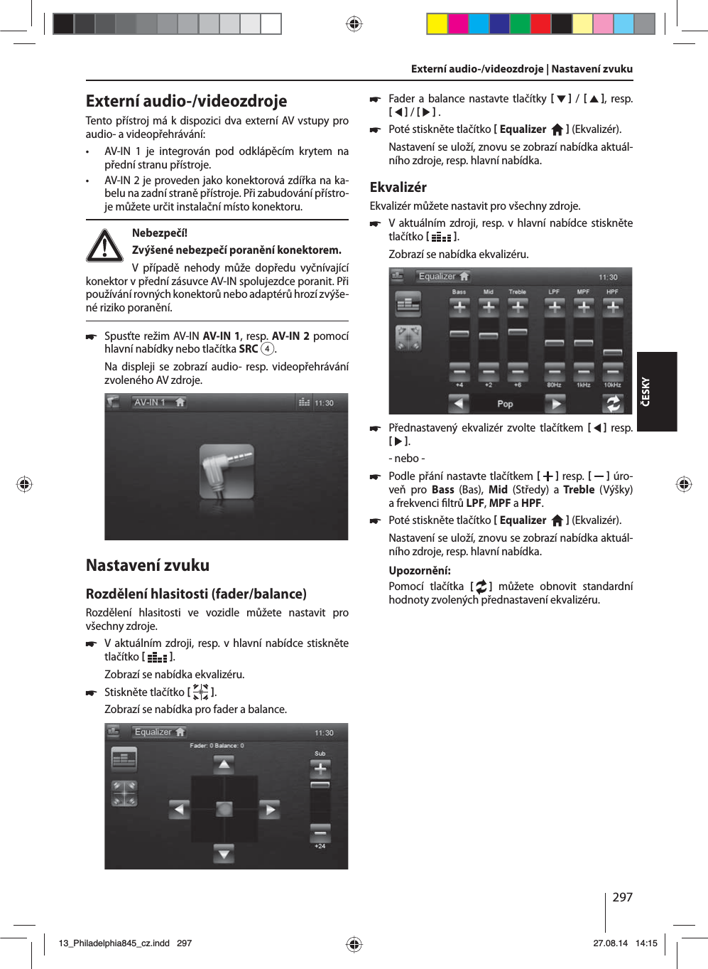 297ČESKYExterní audio-/videozdrojeTento přístroj má kdispozici dva externí AV vstupy pro audio- avideopřehrávání:  • AV-IN 1 je integrován pod odklápěcím krytem na přední stranu přístroje. • AV-IN 2 je proveden jako konektorová zdířka na ka-belu na zadní straně přístroje. Při zabudování přístro-je můžete určit instalační místo konektoru. Nebezpečí! Zvýšené nebezpečí poranění konektorem.V případě nehody může dopředu vyčnívající konektor vpřední zásuvce AV-IN spolujezdce poranit. Při používání rovných konektorů nebo adaptérů hrozí zvýše-né riziko poranění. 쏅Spusťte režim AV-IN AV-IN1, resp. AV-IN2 pomocí hlavní nabídky nebo tlačítka SRC4.Na displeji se zobrazí audio- resp. videopřehrávání zvoleného AV zdroje. Nastavení zvukuRozdělení hlasitosti (fader/balance)Rozdělení hlasitosti ve vozidle můžete nastavit pro všechny zdroje. 쏅Vaktuálním zdroji, resp. vhlavní nabídce stiskněte tlačítko   .Zobrazí se nabídka ekvalizéru. 쏅Stiskněte tlačítko   .Zobrazí se nabídka pro fader abalance.Externí audio-/videozdroje | Nastavení zvuku  쏅Fader a balance nastavte tlačítky     /    , resp.    /     . 쏅Poté stiskněte tlačítko  Equalizer     (Ekvalizér). Nastavení se uloží, znovu se zobrazí nabídka aktuál-ního zdroje, resp. hlavní nabídka.EkvalizérEkvalizér můžete nastavit pro všechny zdroje. 쏅Vaktuálním zdroji, resp. vhlavní nabídce stiskněte tlačítko   .Zobrazí se nabídka ekvalizéru. 쏅Přednastavený ekvalizér zvolte tlačítkem      resp.    .- nebo - 쏅Podle přání nastavte tlačítkem    resp.     úro-veň pro Bass  (Bas),  Mid  (Středy) a Treble  (Výšky) afrekvenci  ltrů LPF, MPF aHPF. 쏅Poté stiskněte tlačítko  Equalizer     (Ekvalizér). Nastavení se uloží, znovu se zobrazí nabídka aktuál-ního zdroje, resp. hlavní nabídka.Upozornění:Pomocí tlačítka [  ] můžete obnovit standardní hodnoty zvolených přednastavení ekvalizéru. 13_Philadelphia845_cz.indd 29713_Philadelphia845_cz.indd   29727.08.14 14:1527.08.14   14:15