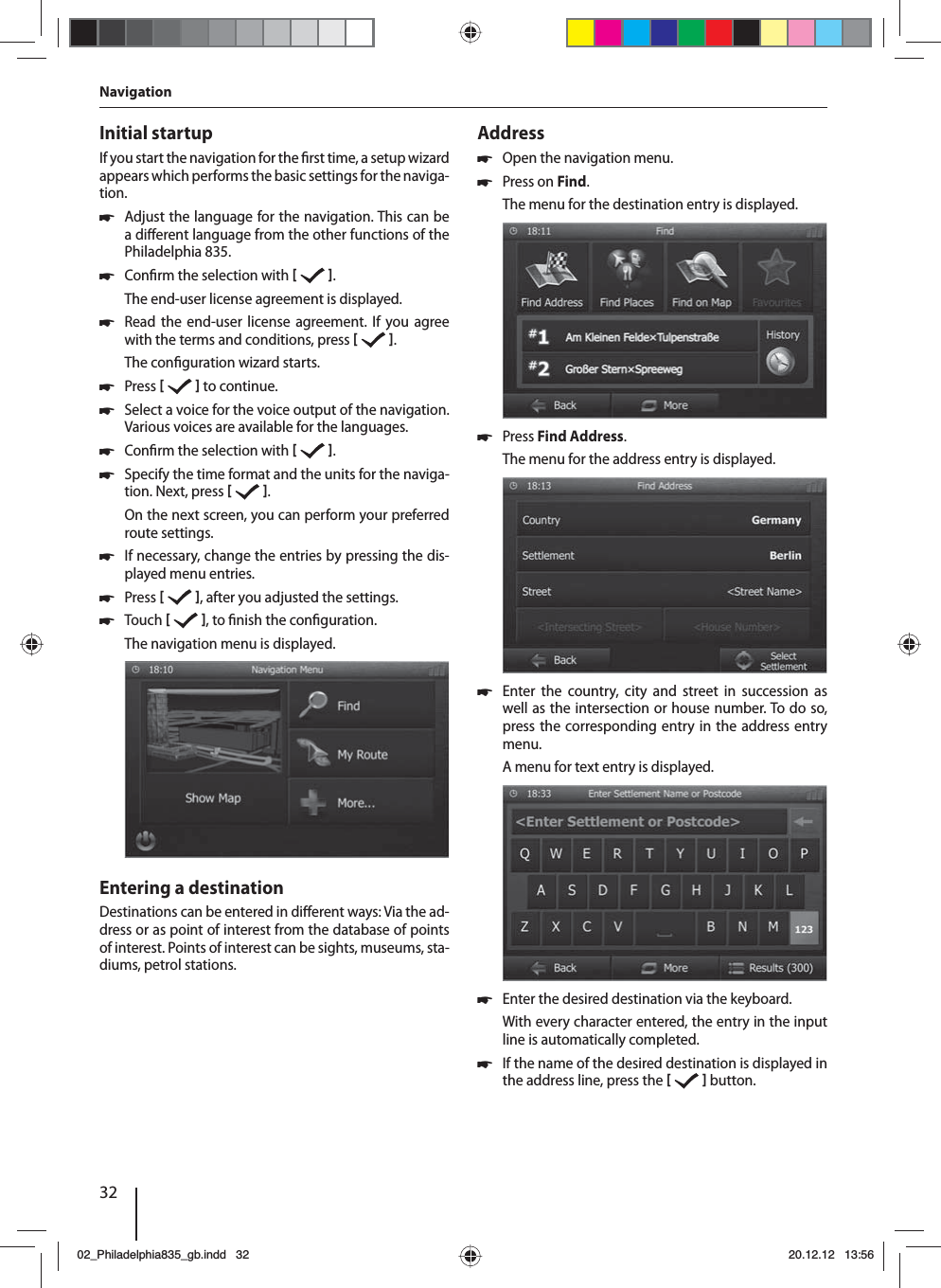 32Initial startupIf you start the navigation for the  rst time, a setup wizard appears which performs the basic settings for the naviga-tion.  쏅Adjust the language for the navigation. This can be a di erent language from the other functions of the Philadelphia 835.  쏅Con rm the selection with   .The end-user license agreement is displayed. 쏅Read the end-user license agreement. If you agree with the terms and conditions, press   .The con guration wizard starts.  쏅Press    to continue. 쏅Select a voice for the voice output of the navigation. Various voices are available for the languages. 쏅Con rm the selection with   . 쏅Specify the time format and the units for the naviga-tion. Next, press   .On the next screen, you can perform your preferred route settings.  쏅If necessary, change the entries by pressing the dis-played menu entries. 쏅Press   , after you adjusted the settings. 쏅Touch   , to  nish the con guration.The navigation menu is displayed.Entering a destinationDestinations can be entered in di erent ways: Via the ad-dress or as point of interest from the database of points of interest. Points of interest can be sights, museums, sta-diums, petrol stations. Address  쏅Open the navigation menu. 쏅Press on Find.The menu for the destination entry is displayed. 쏅Press Find Address.The menu for the address entry is displayed. 쏅Enter the country, city and street in succession as well as the intersection or house number. To do so, press the corresponding entry in the address entry menu. A menu for text entry is displayed.  쏅Enter the desired destination via the keyboard.With every character entered, the entry in the input line is automatically completed.  쏅If the name of the desired destination is displayed in the address line, press the    button. Navigation02_Philadelphia835_gb.indd 3202_Philadelphia835_gb.indd   3220.12.12 13:5620.12.12   13:56