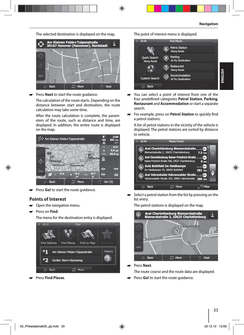 33DEUTSCHENGLISHThe selected destination is displayed on the map. 쏅Press Next to start the route guidance.The calculation of the route starts. Depending on the distance between start and destination, the route calculation may take some time. After the route calculation is complete, the param-eters of the route, such as distance and time, are displayed. In addition, the entire route is displayed on the map. 쏅Press Go! to start the route guidance.Points of Interest  쏅Open the navigation menu. 쏅Press on Find.The menu for the destination entry is displayed. 쏅Press Find Places.The point of interest menu is displayed. 쏅You can select a point of interest from one of the four prede ned categories Petrol Station, Parking, Restaurant and Accommodation or start a separate search. 쏅For example, press on Petrol Station to quickly  nd a petrol stations. A list of petrol stations in the vicinity of the vehicle is displayed. The petrol stations are sorted by distance to vehicle. 쏅Select a petrol station from the list by pressing on the list entry. The petrol stations is displayed on the map.  쏅Press Next. The route course and the route data are displayed.  쏅Press Go! to start the route guidance.Navigation02_Philadelphia835_gb.indd 3302_Philadelphia835_gb.indd   3320.12.12 13:5620.12.12   13:56