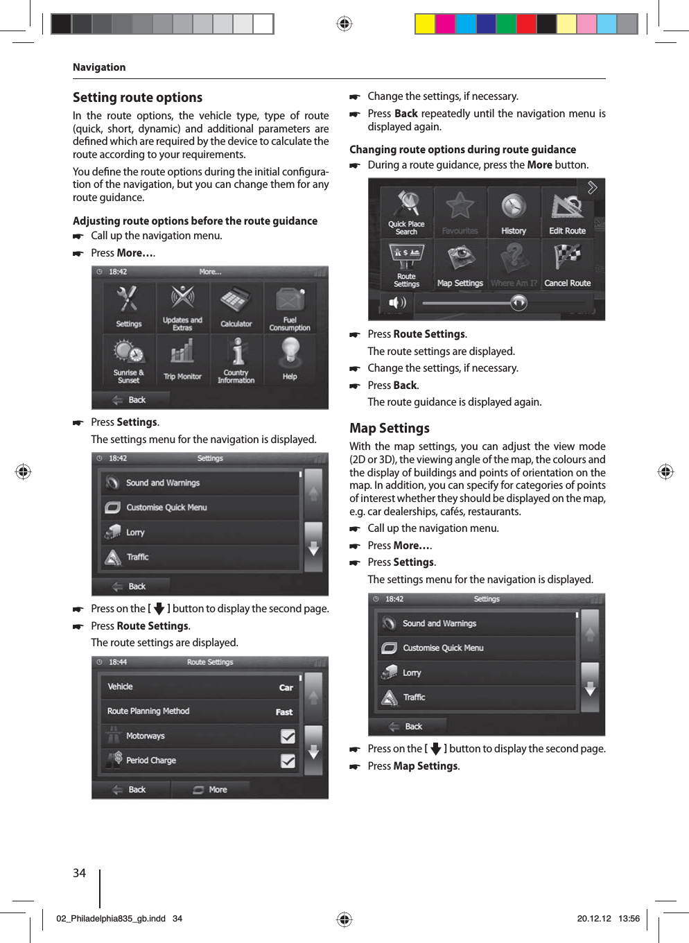 34Setting route optionsIn the route options, the vehicle type, type of route (quick, short, dynamic) and additional parameters are de ned which are required by the device to calculate the route according to your requirements.You de ne the route options during the initial con gura-tion of the navigation, but you can change them for any route guidance.Adjusting route options before the route guidance 쏅Call up the navigation menu. 쏅Press More…. 쏅Press Settings.The settings menu for the navigation is displayed. 쏅Press on the     button to display the second page.  쏅Press Route Settings. The route settings are displayed. 쏅Change the settings, if necessary. 쏅Press Back repeatedly until the navigation menu is displayed again.Changing route options during route guidance 쏅During a route guidance, press the More button.  쏅Press Route Settings. The route settings are displayed. 쏅Change the settings, if necessary. 쏅Press Back. The route guidance is displayed again.Map SettingsWith the map settings, you can adjust the view mode (2D or 3D), the viewing angle of the map, the colours and the display of buildings and points of orientation on the map. In addition, you can specify for categories of points of interest whether they should be displayed on the map, e.g. car dealerships, cafés, restaurants. 쏅Call up the navigation menu. 쏅Press More…. 쏅Press Settings.The settings menu for the navigation is displayed. 쏅Press on the     button to display the second page.  쏅Press Map Settings. Navigation02_Philadelphia835_gb.indd 3402_Philadelphia835_gb.indd   3420.12.12 13:5620.12.12   13:56