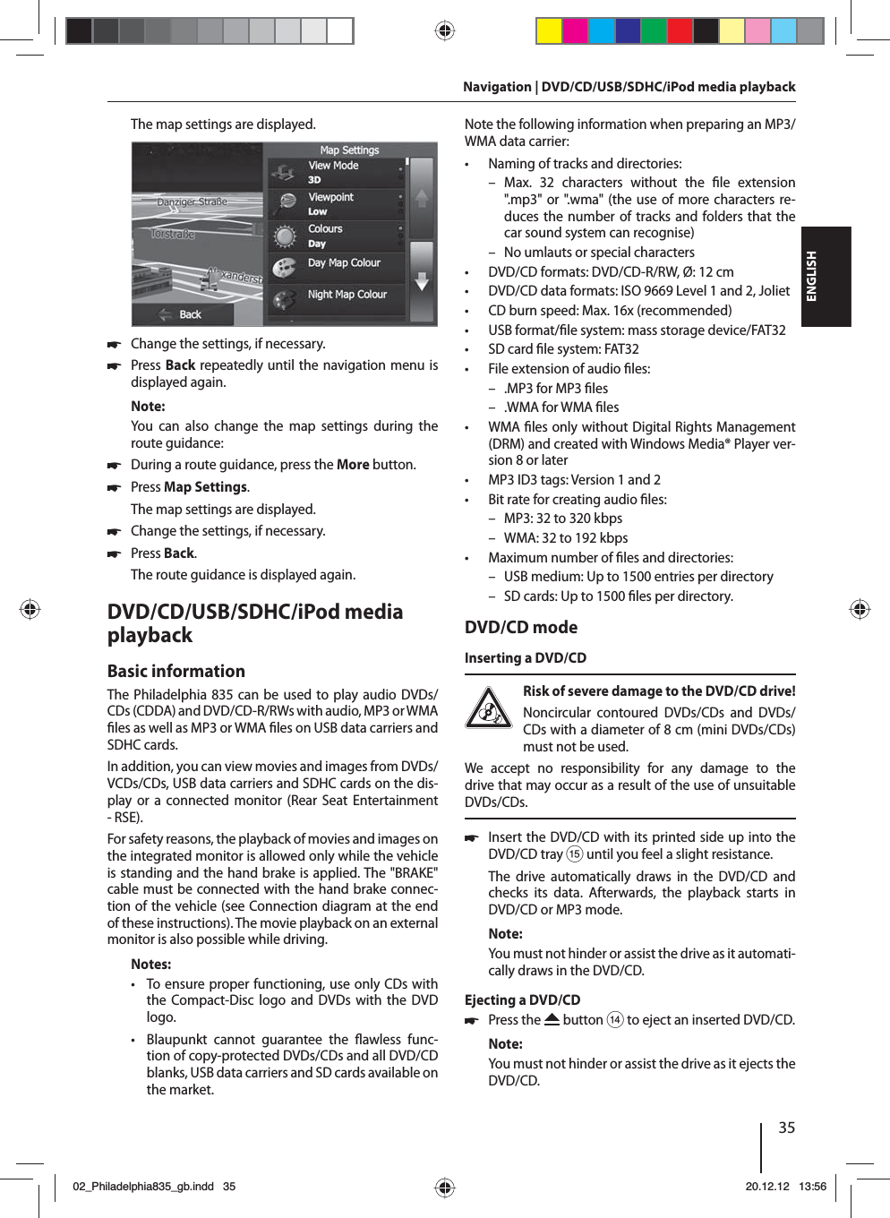 35DEUTSCHENGLISHNavigation | DVD/CD/USB/SDHC/iPod media playbackThe map settings are displayed.  쏅Change the settings, if necessary. 쏅Press Back repeatedly until the navigation menu is displayed again.Note:You can also change the map settings during the route guidance: 쏅During a route guidance, press the More button.  쏅Press Map Settings. The map settings are displayed. 쏅Change the settings, if necessary. 쏅Press Back. The route guidance is displayed again.DVD/CD/USB/SDHC/iPod media playback Basic informationThe Philadelphia 835 can be used to play audio DVDs/CDs (CDDA) and DVD/CD-R/RWs with audio, MP3 or WMA  les as well as MP3 or WMA  les on USB data carriers and SDHC cards. In addition, you can view movies and images from DVDs/VCDs/CDs, USB data carriers and SDHC cards on the dis-play or a connected monitor (Rear Seat Entertainment - RSE).For safety reasons, the playback of movies and images on the integrated monitor is allowed only while the vehicle is standing and the hand brake is applied. The &quot;BRAKE&quot; cable must be connected with the hand brake connec-tion of the vehicle (see Connection diagram at the end of these instructions). The movie playback on an external monitor is also possible while driving. Notes: • To ensure proper functioning, use only CDs with the Compact-Disc logo and DVDs with the DVD logo. • Blaupunkt cannot guarantee the  awless  func-tion of copy-protected DVDs/CDs and all DVD/CD blanks, USB data carriers and SD cards available on the market.Note the following information when preparing an MP3/WMA data carrier: • Naming of tracks and directories: – Max. 32 characters without the  le  extension &quot;.mp3&quot; or &quot;.wma&quot; (the use of more characters re-duces the number of tracks and folders that the car sound system can recognise) – No umlauts or special characters • DVD/CD formats: DVD/CD-R/RW, Ø: 12 cm • DVD/CD data formats: ISO 9669 Level 1 and 2, Joliet • CD burn speed: Max. 16x (recommended) • USB format/ le system: mass storage device/FAT32 • SD card  le system: FAT32 • File extension of audio  les: – .MP3 for MP3  les – .WMA for WMA  les •WMA  les only without Digital Rights Management (DRM) and created with Windows Media® Player ver-sion 8 or later • MP3 ID3 tags: Version 1 and 2 • Bit rate for creating audio  les: – MP3: 32 to 320 kbps – WMA: 32 to 192 kbps  • Maximum number of  les and directories:  – USB medium: Up to 1500 entries per directory – SD cards: Up to 1500  les per directory.DVD/CD modeInserting a DVD/CDRisk of severe damage to the DVD/CD drive! Noncircular contoured DVDs/CDs and DVDs/CDs with a diameter of 8 cm (mini DVDs/CDs) must not be used.We accept no responsibility for any damage to the drive that may occur as a result of the use of unsuitable DVDs/CDs. 쏅Insert the DVD/CD with its printed side up into the DVD/CD tray ? until you feel a slight resistance.The drive automatically draws in the DVD/CD and checks its data. Afterwards, the playback starts in DVD/CD or MP3 mode. Note:You must not hinder or assist the drive as it automati-cally draws in the DVD/CD.Ejecting a DVD/CD 쏅Press the   button &gt; to eject an inserted DVD/CD.Note:You must not hinder or assist the drive as it ejects the DVD/CD.02_Philadelphia835_gb.indd 3502_Philadelphia835_gb.indd   3520.12.12 13:5620.12.12   13:56