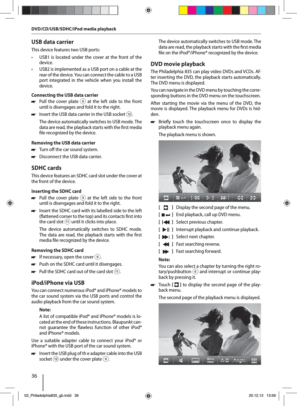 36USB data carrierThis device features two USB ports:  • USB1 is located under the cover at the front of the device. • USB2 is implemented as a USB port on a cable at the rear of the device. You can connect the cable to a USB port integrated in the vehicle when you install the device.  Connecting the USB data carrier 쏅Pull the cover plate 9 at the left side to the front until is disengages and fold it to the right. 쏅Insert the USB data carrier in the USB socket &lt;.The device automatically switches to USB mode. The data are read, the playback starts with the  rst media  le recognized by the device.Removing the USB data carrier 쏅Turn o  the car sound system. 쏅Disconnect the USB data carrier.SDHC cardsThis device features an SDHC card slot under the cover at the front of the device.Inserting the SDHC card 쏅Pull the cover plate 9 at the left side to the front until is disengages and fold it to the right. 쏅Insert the SDHC card with its labelled side to the left ( attened corner to the top) and its contacts  rst into the card slot; until it clicks into place.The device automatically switches to SDHC mode. The data are read, the playback starts with the  rst media  le recognized by the device.Removing the SDHC card 쏅If necessary, open the cover 9. 쏅Push on the SDHC card until it disengages.  쏅Pull the SDHC card out of the card slot ;.iPod/iPhone via USBYou can connect numerous iPod® and iPhone® models to the car sound system via the USB ports and control the audio playback from the car sound system.Note:A list of compatible iPod® and iPhone® models is lo-cated at the end of these instructions. Blaupunkt can-not guarantee the  awless function of other iPod® and iPhone® models. Use a suitable adapter cable to connect your iPod® or iPhone® with the USB port of the car sound system. 쏅Insert the USB plug of th e adapter cable into the USB socket &lt; under the cover plate 9.The device automatically switches to USB mode. The data are read, the playback starts with the  rst media  le on the iPod®/iPhone® recognized by the device.DVD movie playbackThe Philadelphia 835 can play video DVDs and VCDs. Af-ter inserting the DVD, the playback starts automatically. The DVD menu is displayed. You can navigate in the DVD menu by touching the corre-sponding buttons in the DVD menu on the touchscreen. After starting the movie via the menu of the DVD, the movie is displayed. The playback menu for DVDs is hid-den.  쏅Brie y touch the touchscreen once to display the playback menu again.The playback menu is shown.[    ]  Display the second page of the menu.[  ]  End playback, call up DVD menu.[  ]  Select previous chapter.[  ]  Interrupt playback and continue playback.[  ]  Select next chapter.[  ]  Fast searching reverse.[  ]  Fast searching forward.Note:You can also select a chapter by turning the right ro-tary/pushbutton 6 and interrupt or continue play-back by pressing it.  쏅Touch    to display the second page of the play-back menu.The second page of the playback menu is displayed.DVD/CD/USB/SDHC/iPod media playback02_Philadelphia835_gb.indd 3602_Philadelphia835_gb.indd   3620.12.12 13:5620.12.12   13:56