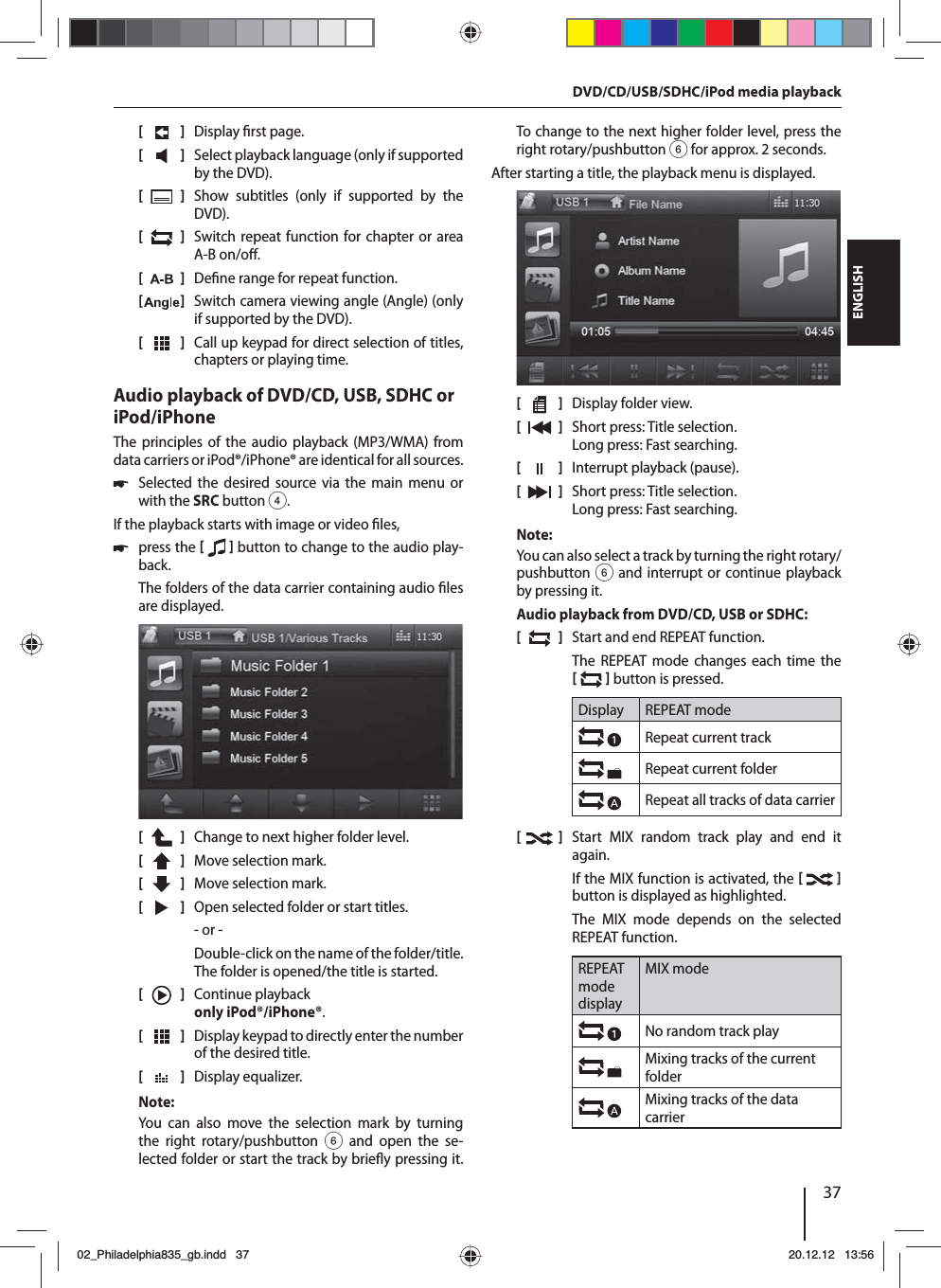 37DEUTSCHENGLISH[    ]  Display  rst page.[  ]  Select playback language (only if supported by the DVD).[  ]  Show subtitles (only if supported by the DVD).[  ]  Switch repeat function for chapter or area A-B on/o .[  ]  De ne range for repeat function.[  ]  Switch camera viewing angle (Angle) (only if supported by the DVD).[  ]  Call up keypad for direct selection of titles, chapters or playing time.Audio playback of DVD/CD, USB, SDHC or iPod/iPhoneThe principles of the audio playback (MP3/WMA) from data carriers or iPod®/iPhone® are identical for all sources. 쏅Selected the desired source via the main menu or with the SRCbutton 4.If the playback starts with image or video  les,  쏅press the    button to change to the audio play-back.The folders of the data carrier containing audio  les are displayed. [    ]  Change to next higher folder level.[  ]  Move selection mark. [  ]  Move selection mark. [  ]  Open selected folder or start titles. - or -Double-click on the name of the folder/title. The folder is opened/the title is started.[  ]  Continue playback only iPod®/iPhone®.[  ]  Display keypad to directly enter the number of the desired title.[  ]  Display equalizer.Note:You can also move the selection mark by turning the right rotary/pushbutton 6 and open the se-lected folder or start the track by brie y pressing it. To change to the next higher folder level, press the right rotary/pushbutton 6 for approx. 2 seconds. After starting a title, the playback menu is displayed.[    ]  Display folder view.[  ]  Short press: Title selection. Long press: Fast searching.[  ]  Interrupt playback (pause).[  ]  Short press: Title selection. Long press: Fast searching.Note:You can also select a track by turning the right rotary/pushbutton 6 and interrupt or continue playback by pressing it. Audio playback from DVD/CD, USB or SDHC:[  ]  Start and end REPEAT function.The REPEAT mode changes each time the    button is pressed.Display REPEAT modeRepeat current trackRepeat current folderRepeat all tracks of data carrier[  ]  Start MIX random track play and end it again.If the MIX function is activated, the    button is displayed as highlighted.The MIX mode depends on the selected  REPEAT  function.REPEAT mode displayMIX modeNo random track play Mixing tracks of the current folderMixing tracks of the data carrierDVD/CD/USB/SDHC/iPod media playback02_Philadelphia835_gb.indd 3702_Philadelphia835_gb.indd   3720.12.12 13:5620.12.12   13:56