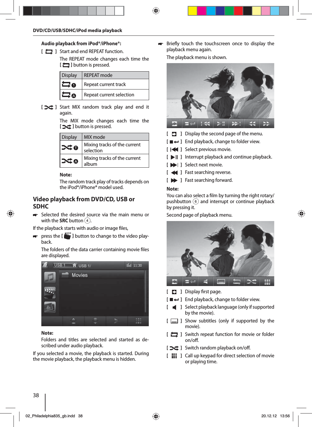 38Audio playback from iPod®/iPhone®:[  ]  Start and end REPEAT function.The REPEAT mode changes each time the    button is pressed.Display REPEAT modeRepeat current trackRepeat current selection[  ]  Start MIX random track play and end it again.The MIX mode changes each time the    button is pressed.Display MIX modeMixing tracks of the current selectionMixing tracks of the current albumNote:The random track play of tracks depends on the iPod®/iPhone® model used. Video playback from DVD/CD, USB or SDHC 쏅Selected the desired source via the main menu or with the SRCbutton 4.If the playback starts with audio or image  les,  쏅press the    button to change to the video play-back.The folders of the data carrier containing movie  les are displayed. Note:Folders and titles are selected and started as de-scribed under audio playback.If you selected a movie, the playback is started. During the movie playback, the playback menu is hidden.  쏅Brie y touch the touchscreen once to display the playback menu again.The playback menu is shown.[    ]  Display the second page of the menu.[  ]  End playback, change to folder view.[  ]  Select previous movie.[  ]  Interrupt playback and continue playback.[  ]  Select next movie.[  ]  Fast searching reverse.[  ]  Fast searching forward.Note:You can also select a  lm by turning the right rotary/pushbutton 6 and interrupt or continue playback by pressing it. Second page of playback menu.[    ]  Display  rst page.[  ]  End playback, change to folder view.[  ]  Select playback language (only if supported by the movie).[  ]  Show subtitles (only if supported by the movie).[  ]  Switch repeat function for movie or folder on/o .[  ]  Switch random playback on/o .[  ]  Call up keypad for direct selection of movie or playing time.DVD/CD/USB/SDHC/iPod media playback02_Philadelphia835_gb.indd 3802_Philadelphia835_gb.indd   3820.12.12 13:5620.12.12   13:56