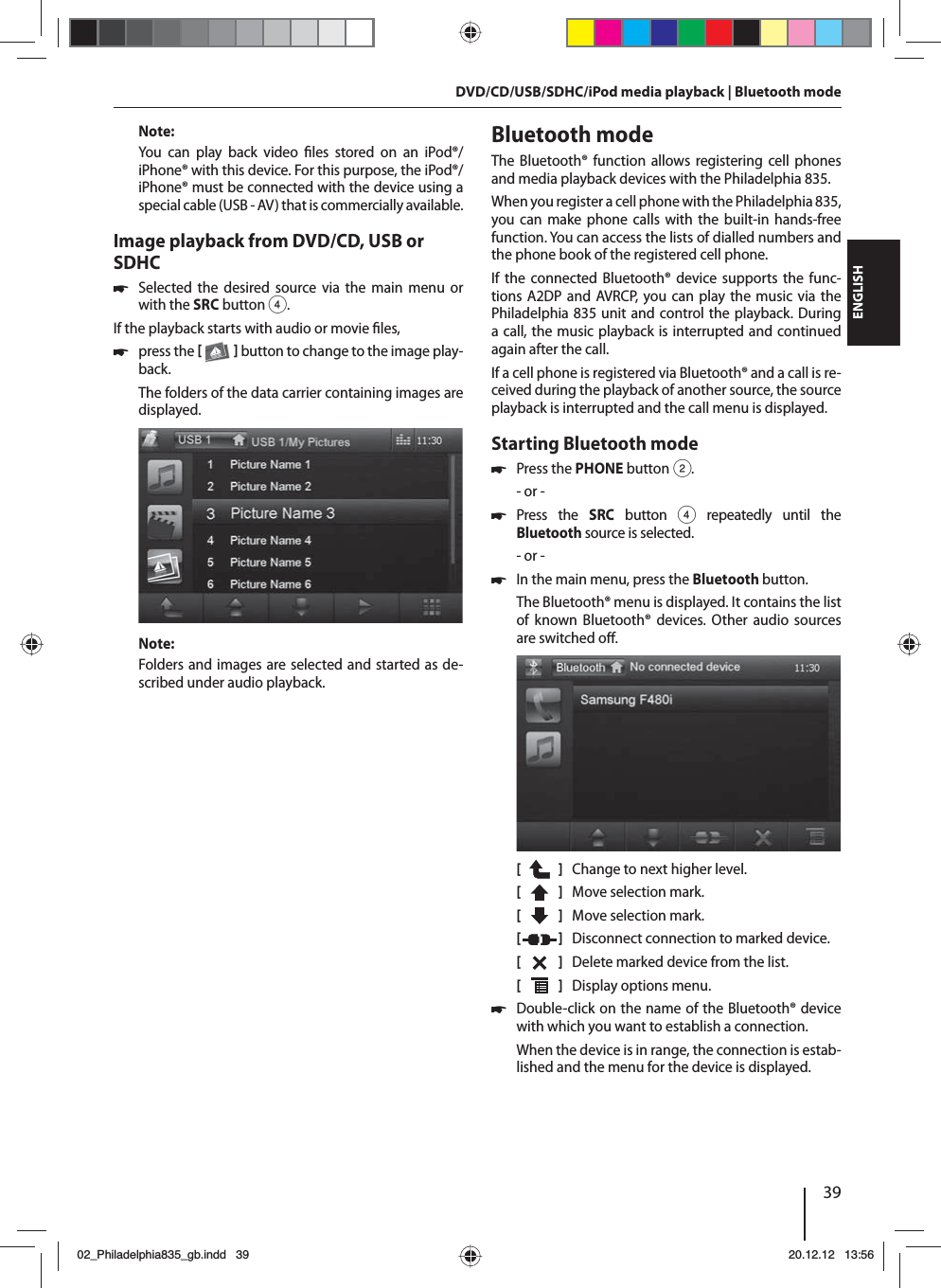 39DEUTSCHENGLISHNote:You can play back video  les stored on an iPod®/iPhone® with this device. For this purpose, the iPod®/iPhone® must be connected with the device using a special cable (USB - AV) that is commercially available.Image playback from DVD/CD, USB or SDHC 쏅Selected the desired source via the main menu or with the SRCbutton 4.If the playback starts with audio or movie  les,  쏅press the    button to change to the image play-back.The folders of the data carrier containing images are displayed. Note:Folders and images are selected and started as de-scribed under audio playback.Bluetooth modeThe Bluetooth® function allows registering cell phones and media playback devices with the Philadelphia 835. When you register a cell phone with the Philadelphia 835, you can make phone calls with the built-in hands-free function. You can access the lists of dialled numbers and the phone book of the registered cell phone. If the connected Bluetooth® device supports the func-tions A2DP and AVRCP, you can play the music via the Philadelphia 835 unit and control the playback. During a call, the music playback is interrupted and continued again after the call. If a cell phone is registered via Bluetooth® and a call is re-ceived during the playback of another source, the source playback is interrupted and the call menu is displayed.Starting Bluetooth mode 쏅Press the PHONE button 2.- or - 쏅Press the SRC button 4 repeatedly until the  Bluetooth source is selected.- or - 쏅In the main menu, press the Bluetooth button.The Bluetooth® menu is displayed. It contains the list of known Bluetooth® devices. Other audio sources are switched o .[    ]  Change to next higher level.[  ]  Move selection mark. [  ]  Move selection mark. [  ]  Disconnect connection to marked device.[  ]  Delete marked device from the list.[  ]  Display options menu. 쏅Double-click on the name of the Bluetooth® device with which you want to establish a connection.When the device is in range, the connection is estab-lished and the menu for the device is displayed.DVD/CD/USB/SDHC/iPod media playback | Bluetooth mode02_Philadelphia835_gb.indd 3902_Philadelphia835_gb.indd   3920.12.12 13:5620.12.12   13:56