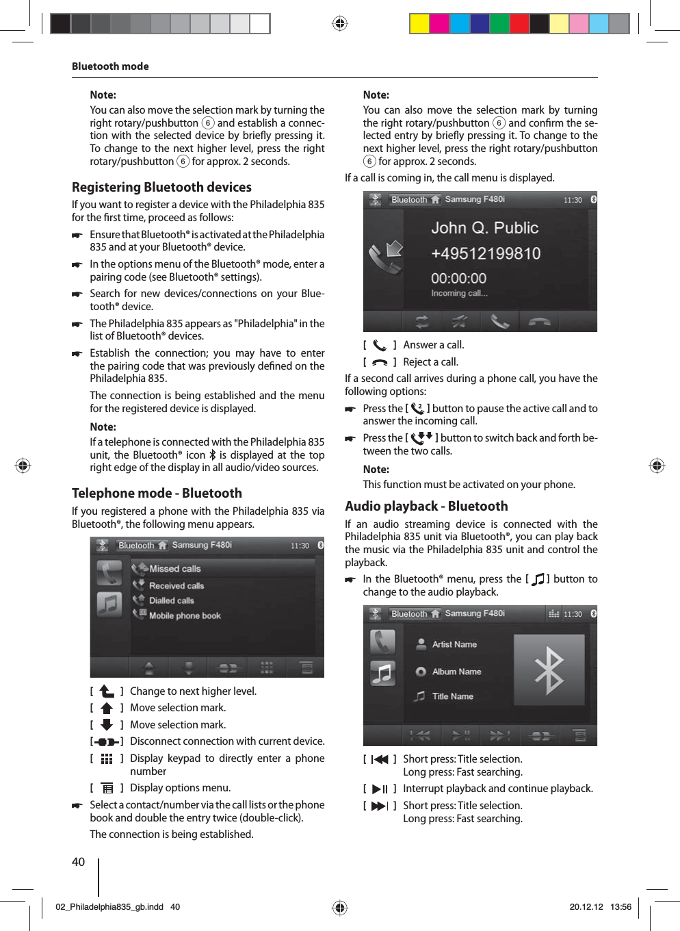 40Note:You can also move the selection mark by turning the right rotary/pushbutton 6 and establish a connec-tion with the selected device by brie y pressing it. To change to the next higher level, press the right rotary/pushbutton 6 for approx. 2 seconds. Registering Bluetooth devicesIf you want to register a device with the Philadelphia 835 for the  rst time, proceed as follows: 쏅Ensure that Bluetooth® is activated at the  Philadelphia 835 and at your Bluetooth® device. 쏅In the options menu of the Bluetooth® mode, enter a pairing code (see Bluetooth® settings). 쏅Search for new devices/connections on your Blue-tooth® device.  쏅The Philadelphia 835 appears as &quot;Philadelphia&quot; in the list of Bluetooth® devices. 쏅Establish the connection; you may have to enter the pairing code that was previously de ned on the Philadelphia 835.The connection is being established and the menu for the registered device is displayed.Note:If a telephone is connected with the Philadelphia 835 unit, the Bluetooth® icon   is displayed at the top right edge of the display in all audio/video sources.Telephone mode - BluetoothIf you registered a phone with the Philadelphia 835 via Bluetooth®, the following menu appears.[    ]  Change to next higher level.[  ]  Move selection mark. [  ]  Move selection mark. [  ]  Disconnect connection with current device.[  ]  Display keypad to directly enter a phone number[  ]  Display options menu. 쏅Select a contact/number via the call lists or the phone book and double the entry twice (double-click). The connection is being established.Note:You can also move the selection mark by turning the right rotary/pushbutton 6 and con rm the se-lected entry by brie y pressing it. To change to the next higher level, press the right rotary/pushbutton 6 for approx. 2 seconds.If a call is coming in, the call menu is displayed.[    ]  Answer a call.[  ]  Reject a call.If a second call arrives during a phone call, you have the following options: 쏅Press the    button to pause the active call and to answer the incoming call.  쏅Press the    button to switch back and forth be-tween the two calls. Note:This function must be activated on your phone.Audio playback - BluetoothIf an audio streaming device is connected with the  Philadelphia 835 unit via Bluetooth®, you can play back the music via the Philadelphia 835 unit and control the playback. 쏅In the Bluetooth® menu, press the    button to change to the audio playback.[    ]  Short press: Title selection. Long press: Fast searching.[  ]  Interrupt playback and continue playback.[  ]  Short press: Title selection. Long press: Fast searching.Bluetooth mode02_Philadelphia835_gb.indd 4002_Philadelphia835_gb.indd   4020.12.12 13:5620.12.12   13:56