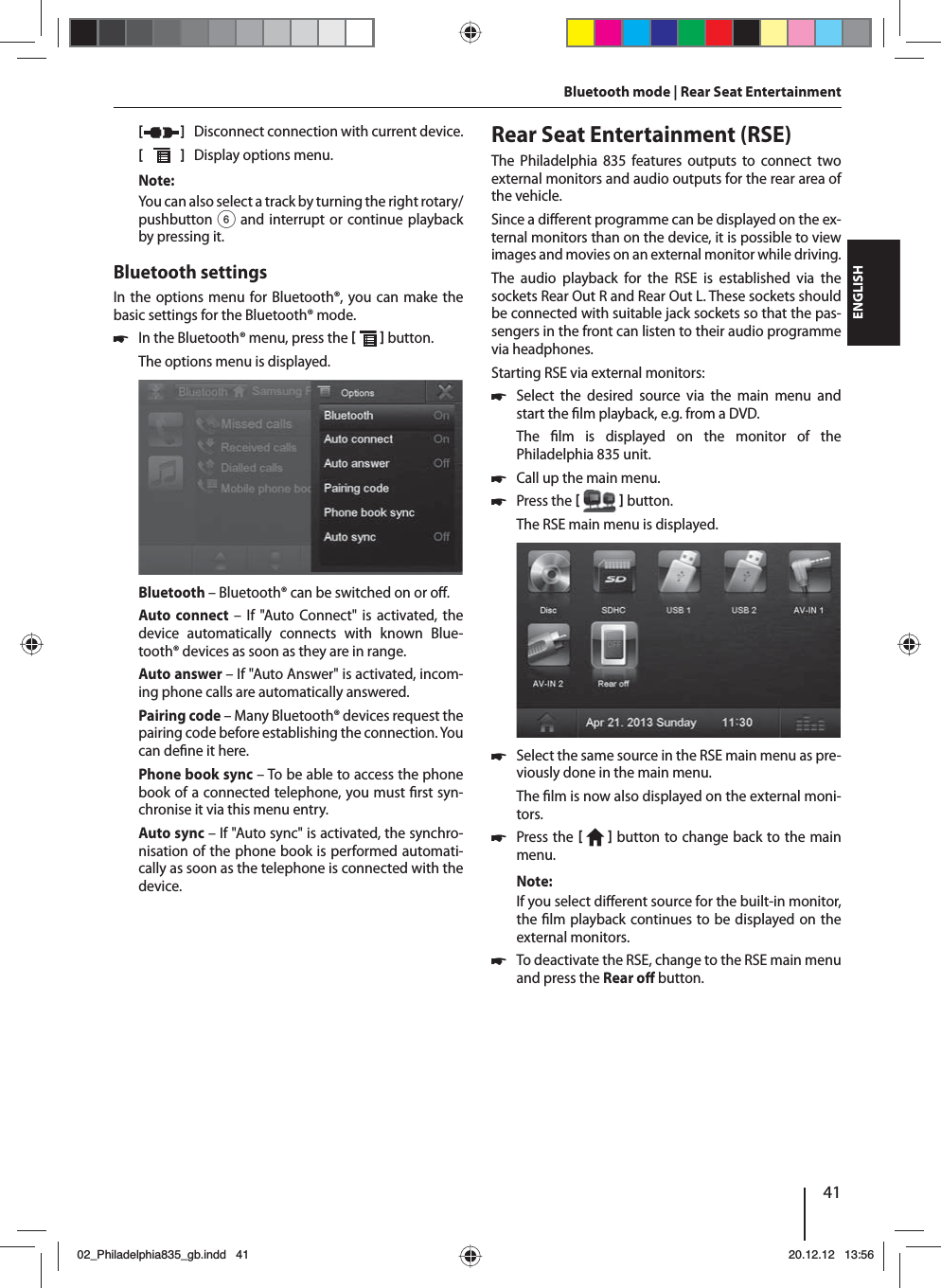 41DEUTSCHENGLISH[   ]  Disconnect connection with current device.[  ]  Display options menu.Note:You can also select a track by turning the right rotary/pushbutton 6 and interrupt or continue playback by pressing it. Bluetooth settingsIn the options menu for Bluetooth®, you can make the basic settings for the Bluetooth® mode. 쏅In the Bluetooth® menu, press the    button. The options menu is displayed.Bluetooth – Bluetooth® can be switched on or o .Auto connect – If &quot;Auto Connect&quot; is activated, the device automatically connects with known Blue-tooth® devices as soon as they are in range.Auto answer – If &quot;Auto Answer&quot; is activated, incom-ing phone calls are automatically answered.Pairing code – Many Bluetooth® devices request the pairing code before establishing the connection. You can de ne it here.Phone book sync – To be able to access the phone book of a connected telephone, you must  rst syn-chronise it via this menu entry.Auto sync – If &quot;Auto sync&quot; is activated, the synchro-nisation of the phone book is performed automati-cally as soon as the telephone is connected with the device.Bluetooth mode | Rear Seat Entertainment  Rear Seat Entertainment (RSE)The Philadelphia 835 features outputs to connect two external monitors and audio outputs for the rear area of the vehicle.Since a di erent programme can be displayed on the ex-ternal monitors than on the device, it is possible to view images and movies on an external monitor while driving. The audio playback for the RSE is established via the sockets Rear Out R and Rear Out L. These sockets should be connected with suitable jack sockets so that the pas-sengers in the front can listen to their audio programme via headphones.Starting RSE via external monitors: 쏅Select the desired source via the main menu and start the  lm playback, e.g. from a DVD. The  lm is displayed on the monitor of the  Philadelphia 835 unit.  쏅Call up the main menu. 쏅Press the    button.The RSE main menu is displayed.  쏅Select the same source in the RSE main menu as pre-viously done in the main menu. The  lm is now also displayed on the external moni-tors.  쏅Press the    button to change back to the main menu.Note:If you select di erent source for the built-in monitor, the  lm playback continues to be displayed on the external monitors.  쏅To deactivate the RSE, change to the RSE main menu and press the Rear o   button. 02_Philadelphia835_gb.indd 4102_Philadelphia835_gb.indd   4120.12.12 13:5620.12.12   13:56