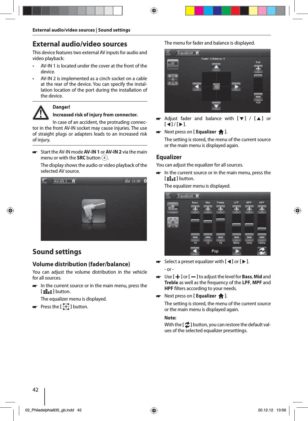 42External audio/video sources | Sound settings External audio/video sourcesThis device features two external AV inputs for audio and video playback:  • AV-IN 1 is located under the cover at the front of the device. • AV-IN 2 is implemented as a cinch socket on a cable at the rear of the device. You can specify the instal-lation location of the port during the installation of the device. Danger! Increased risk of injury from connector.In case of an accident, the protruding connec-tor in the front AV-IN socket may cause injuries. The use of straight plugs or adapters leads to an increased risk of injury. 쏅Start the AV-IN mode AV-IN 1 or AV-IN 2 via the main menu or with the SRCbutton 4.The display shows the audio or video playback of the selected AV source. Sound settingsVolume distribution (fader/balance)You can adjust the volume distribution in the vehicle for all sources. 쏅In the current source or in the main menu, press the    button.The equalizer menu is displayed. 쏅Press the    button.The menu for fader and balance is displayed. 쏅Adjust fader and balance with      /      or    /    . 쏅Next press on  Equalizer    . The setting is stored, the menu of the current source or the main menu is displayed again.EqualizerYou can adjust the equalizer for all sources. 쏅In the current source or in the main menu, press the    button.The equalizer menu is displayed. 쏅Select a preset equalizer with     or    .- or - 쏅Use    or     to adjust the level for Bass, Mid and Treble as well as the frequency of the LPF, MPF and HPF  lters according to your needs. 쏅Next press on  Equalizer    . The setting is stored, the menu of the current source or the main menu is displayed again.Note:With the [  ] button, you can restore the default val-ues of the selected equalizer presettings. 02_Philadelphia835_gb.indd 4202_Philadelphia835_gb.indd   4220.12.12 13:5620.12.12   13:56