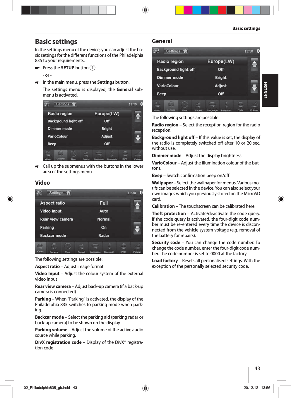 43DEUTSCHENGLISHBasic settingsIn the settings menu of the device, you can adjust the ba-sic settings for the di erent functions of the Philadelphia 835 to your requirements. 쏅Press the SETUP button 7.- or - 쏅In the main menu, press the Settings button.The settings menu is displayed, the General sub-menu is activated. 쏅Call up the submenus with the buttons in the lower area of the settings menu.VideoThe following settings are possible:Aspect ratio – Adjust image formatVideo Input – Adjust the colour system of the external video inputRear view camera – Adjust back-up camera (if a back-up camera is connected)Parking – When &quot;Parking&quot; is activated, the display of the Philadelphia 835 switches to parking mode when park-ing.Backcar mode – Select the parking aid (parking radar or back-up camera) to be shown on the display. Parking volume – Adjust the volume of the active audio source while parking.DivX registration code – Display of the DivX® registra-tion codeGeneralThe following settings are possible:Radio region – Select the reception region for the radio reception.Background light o  – If this value is set, the display of the radio is completely switched o  after 10 or 20 sec. without use.Dimmer mode – Adjust the display brightnessVarioColour – Adjust the illumination colour of the but-tons. Beep – Switch con rmation beep on/o Wallpaper – Select the wallpaper for menus. Various mo-tifs can be selected in the device. You can also select your own images which you previously stored on the MicroSD card. Calibration – The touchscreen can be calibrated here.Theft protection – Activate/deactivate the code query. If the code query is activated, the four-digit code num-ber must be re-entered every time the device is discon-nected from the vehicle system voltage (e.g. removal of the battery for repairs).Security code – You can change the code number. To change the code number, enter the four-digit code num-ber. The code number is set to 0000 at the factory. Load factory – Resets all personalised settings. With the exception of the personally selected security code. Basic settings02_Philadelphia835_gb.indd 4302_Philadelphia835_gb.indd   4320.12.12 13:5620.12.12   13:56