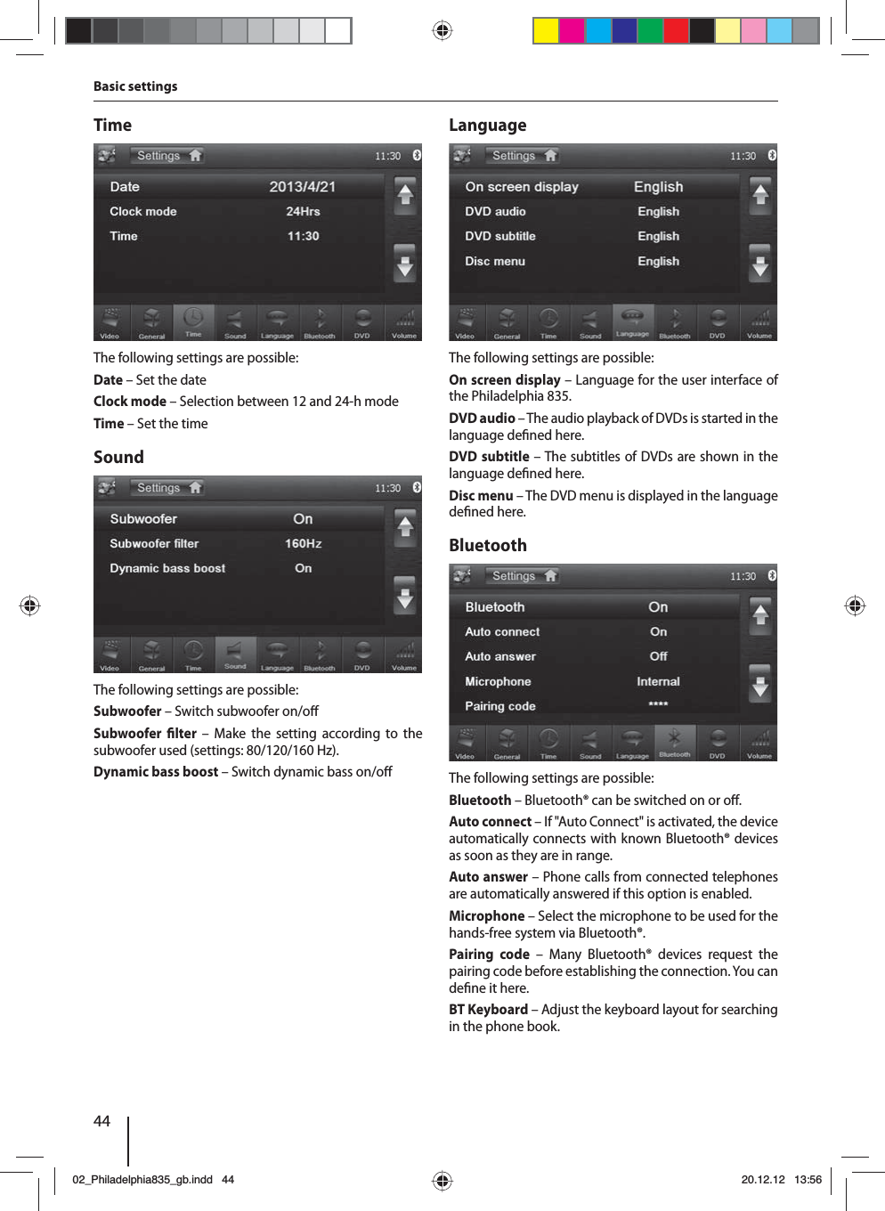 44Basic settingsTimeThe following settings are possible:Date – Set the dateClock mode – Selection between 12 and 24-h modeTime – Set the timeSoundThe following settings are possible:Subwoofer – Switch subwoofer on/o Subwoofer  lter – Make the setting according to the subwoofer used (settings: 80/120/160 Hz). Dynamic bass boost – Switch dynamic bass on/o LanguageThe following settings are possible:On screen display – Language for the user interface of the Philadelphia 835.DVD audio – The audio playback of DVDs is started in the language de ned here.DVD subtitle – The subtitles of DVDs are shown in the language de ned here.Disc menu – The DVD menu is displayed in the language de ned here.BluetoothThe following settings are possible:Bluetooth – Bluetooth® can be switched on or o .Auto connect – If &quot;Auto Connect&quot; is activated, the device automatically connects with known Bluetooth® devices as soon as they are in range.Auto answer – Phone calls from connected telephones are automatically answered if this option is enabled.Microphone – Select the microphone to be used for the hands-free system via Bluetooth®.Pairing code – Many Bluetooth® devices request the pairing code before establishing the connection. You can de ne it here.BT Keyboard – Adjust the keyboard layout for searching in the phone book.02_Philadelphia835_gb.indd 4402_Philadelphia835_gb.indd   4420.12.12 13:5620.12.12   13:56