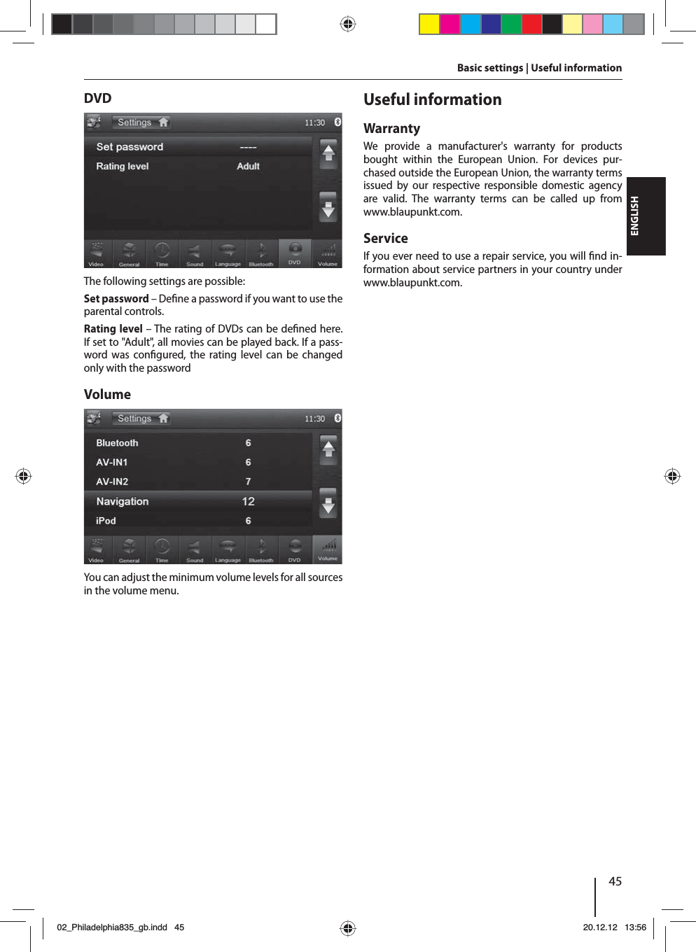 45DEUTSCHENGLISHDVDThe following settings are possible:Set password – De ne a password if you want to use the parental controls. Rating level – The rating of DVDs can be de ned here. If set to &quot;Adult&quot;, all movies can be played back. If a pass-word was con gured, the rating level can be changed only with the passwordVolumeYou can adjust the minimum volume levels for all sources in the volume menu.Useful informationWarrantyWe provide a manufacturer&apos;s warranty for products bought within the European Union. For devices pur-chased outside the European Union, the warranty terms issued by our respective responsible domestic agency are valid. The warranty terms can be called up from www.blaupunkt.com. ServiceIf you ever need to use a repair service, you will  nd in-formation about service partners in your country under www.blaupunkt.com.Basic settings | Useful information02_Philadelphia835_gb.indd 4502_Philadelphia835_gb.indd   4520.12.12 13:5620.12.12   13:56