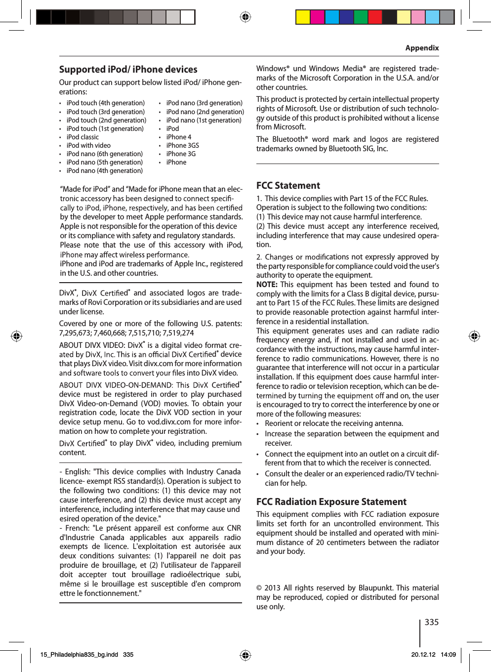 335AppendixSupported iPod/ iPhone devicesOur product can support below listed iPod/ iPhone gen-erations:tiPod touch (4th generation)tiPod touch (3rd generation)tiPod touch (2nd generation)tiPod touch (1st generation)tiPod classictiPod with videotiPod nano (6th generation)tiPod nano (5th generation)tiPod nano (4th generation)tiPod nano (3rd generation)tiPod nano (2nd generation)tiPod nano (1st generation)tiPodtiPhone 4tiPhone 3GStiPhone 3GtiPhoneDivX®ed®and associated logos are trade-marks of Rovi Corporation or its subsidiaries and are usedunder license.Covered by one or more of the following U.S. patents:7,295,673; 7,460,668; 7,515,710; 7,519,274ABOUT DIVX VIDEO: DivX®is a digital video format cre-ed®devicethat plays DivX video. Visit divx.com for more informationles into DivX video.ed®device must be registered in order to play purchasedDivX Video-on-Demand (VOD) movies. To obtain yourregistration code, locate the DivX VOD section in yourdevice setup menu. Go to vod.divx.com for more infor-mation on how to complete your registration.ed®to play DivX®video, including premiumcontent.Windows® und Windows Media® are registered trade-marks of the Microsoft Corporation in the U.S.A. and/orother countries.This product is protected by certain intellectual propertyrights of Microsoft. Use or distribution of such technolo-gy outside of this product is prohibited without a licensefrom Microsoft.The Bluetooth® word mark and logos are registeredtrademarks owned by Bluetooth SIG, Inc.FCC Statement1. This device complies with Part 15 of the FCC Rules.Operation is subject to the following two conditions:(1) This device may not cause harmful interference.(2) This device must accept any interference received,including interference that may cause undesired opera-tion.cations not expressly approved bythe party responsible for compliance could void the user&apos;sauthority to operate the equipment.NOTE: This equipment has been tested and found tocomply with the limits for a Class B digital device, pursu-ant to Part 15 of the FCC Rules. These limits are designedto provide reasonable protection against harmful inter-ference in a residential installation.This equipment generates uses and can radiate radiofrequency energy and, if not installed and used in ac-cordance with the instructions, may cause harmful inter-ference to radio communications. However, there is noguarantee that interference will not occur in a particularinstallation. If this equipment does cause harmful inter-ference to radio or television reception, which can be de-and on, the useris encouraged to try to correct the interference by one ormore of the following measures:tReorient or relocate the receiving antenna.tIncrease the separation between the equipment andreceiver.tConnect the equipment into an outlet on a circuit dif-ferent from that to which the receiver is connected.tConsult the dealer or an experienced radio/TV techni-cian for help.FCC Radiation Exposure StatementThis equipment complies with FCC radiation exposurelimits set forth for an uncontrolled environment. Thisequipment should be installed and operated with mini-mum distance of 20 centimeters between the radiatorand your body.© 2013 All rights reserved by Blaupunkt. This materialmay be reproduced, copied or distributed for personaluse only.15_Philadelphia835_bg.indd   335 20.12.12   14:09“Made for iPod” and “Made for iPhone mean that an elec-by the developer to meet Apple performance standards.Apple is not responsible for the operation of this deviceor its compliance with safety and regulatory standards.Please note that the use of this accessory with iPod,iPhone and iPod are trademarks of Apple Inc., registeredin the U.S. and other countries.- English: &quot;This device complies with Industry Canada licence- exempt RSS standard(s). Operation is subject to the following two conditions: (1) this device may not cause interference, and (2) this device must accept any interference, including interference that may cause undesired operation of the device.&quot;- French: &quot;Le présent appareil est conforme aux CNR d&apos;Industrie Canada applicables aux appareils radio exempts de licence. L&apos;exploitation est autorisée aux deux conditions suivantes: (1) l&apos;appareil ne doit pas produire de brouillage, et (2) l&apos;utilisateur de l&apos;appareil doit accepter tout brouillage radioélectrique subi, même si le brouillage est susceptible d&apos;en comprom ettre le fonctionnement.&quot;