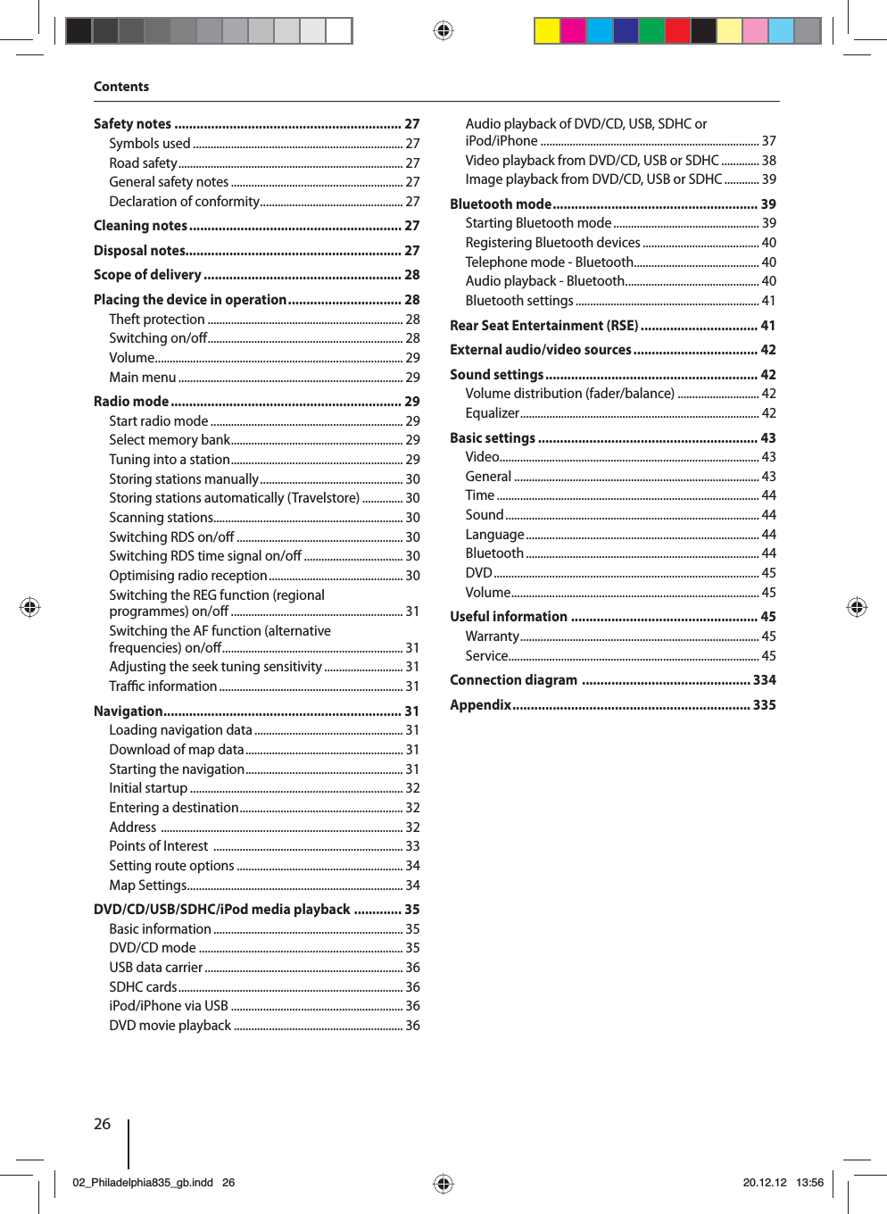26ContentsSafety notes .............................................................. 27Symbols used ........................................................................ 27Road safety ............................................................................. 27General safety notes ........................................................... 27Declaration of conformity ................................................. 27Cleaning notes .......................................................... 27Disposal notes........................................................... 27Scope of delivery ...................................................... 28Placing the device in operation ............................... 28Theft protection ................................................................... 28Switching on/o  ................................................................... 28Volume ..................................................................................... 29Main menu ............................................................................. 29Radio mode ............................................................... 29Start radio mode .................................................................. 29Select memory bank ........................................................... 29Tuning into a station ........................................................... 29Storing stations manually ................................................. 30Storing stations automatically (Travelstore) .............. 30Scanning stations................................................................. 30Switching RDS on/o  ......................................................... 30Switching RDS time signal on/o  .................................. 30Optimising radio reception .............................................. 30Switching the REG function (regional programmes) on/o  ........................................................... 31Switching the AF function (alternative frequencies) on/o  .............................................................. 31Adjusting the seek tuning sensitivity ........................... 31Tra  c information ............................................................... 31Navigation ................................................................. 31Loading navigation data ................................................... 31Download of map data ...................................................... 31Starting the navigation ...................................................... 31Initial startup ......................................................................... 32Entering a destination ........................................................ 32Address  ................................................................................... 32Points of Interest  ................................................................. 33Setting route options ......................................................... 34Map Settings .......................................................................... 34DVD/CD/USB/SDHC/iPod media playback  ............. 35Basic information ................................................................. 35DVD/CD mode ...................................................................... 35USB data carrier .................................................................... 36SDHC cards ............................................................................. 36iPod/iPhone via USB ........................................................... 36DVD movie playback .......................................................... 36Audio playback of DVD/CD, USB, SDHC or iPod/iPhone ........................................................................... 37Video playback from DVD/CD, USB or SDHC ............. 38Image playback from DVD/CD, USB or SDHC ............ 39Bluetooth mode ........................................................ 39Starting Bluetooth mode .................................................. 39Registering Bluetooth devices ........................................ 40Telephone mode - Bluetooth........................................... 40Audio playback - Bluetooth .............................................. 40Bluetooth settings ............................................................... 41Rear Seat Entertainment (RSE) ................................ 41External audio/video sources .................................. 42Sound settings .......................................................... 42Volume distribution (fader/balance) ............................ 42Equalizer .................................................................................. 42Basic settings ............................................................ 43Video ......................................................................................... 43General .................................................................................... 43Time .......................................................................................... 44Sound ....................................................................................... 44Language ................................................................................ 44Bluetooth ................................................................................ 44DVD ........................................................................................... 45Volume ..................................................................................... 45Useful information ................................................... 45Warranty .................................................................................. 45Service ...................................................................................... 45Connection diagram  .............................................. 334Appendix ................................................................. 33502_Philadelphia835_gb.indd 2602_Philadelphia835_gb.indd   2620.12.12 13:5620.12.12   13:56
