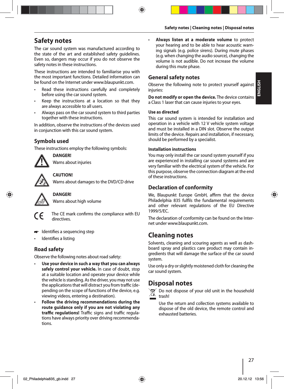 27DEUTSCHENGLISHSafety notes | Cleaning notes | Disposal notesSafety notesThe car sound system was manufactured according to the state of the art and established safety guidelines. Even so, dangers may occur if you do not observe the safety notes in these instructions.These instructions are intended to familiarise you with the most important functions. Detailed information can be found on the Internet under www.blaupunkt.com. • Read these instructions carefully and completely before using the car sound system. • Keep the instructions at a location so that they are always accessible to all users. • Always pass on the car sound system to third parties together with these instructions.In addition, observe the instructions of the devices used in conjunction with this car sound system.Symbols usedThese instructions employ the following symbols:DANGER!Warns about injuriesCAUTION!Warns about damages to the DVD/CD driveDANGER!Warns about high volumeThe CE mark con rms the compliance with EU directives. 쏅Identi es a sequencing step • Identi es a listingRoad safetyObserve the following notes about road safety: • Use your device in such a way that you can always safely control your vehicle. In case of doubt, stop at a suitable location and operate your device while the vehicle is standing. As the driver, you may not use the applications that will distract you from tra  c (de-pending on the scope of functions of the device, e.g. viewing videos, entering a destination). • Follow the driving recommendations during the route guidance only if you are not violating any tra  c regulations! Tra  c signs and tra  c regula-tions have always priority over driving recommenda-tions.  • Always listen at a moderate volume to protect your hearing and to be able to hear acoustic warn-ing signals (e.g. police sirens). During mute phases (e.g. when changing the audio source), changing the volume is not audible. Do not increase the volume during this mute phase.General safety notesObserve the following note to protect yourself against injuries:Do not modify or open the device. The device contains a Class 1 laser that can cause injuries to your eyes.Use as directedThis car sound system is intended for installation and operation in a vehicle with 12 V vehicle system voltage and must be installed in a DIN slot. Observe the output limits of the device. Repairs and installation, if necessary, should be performed by a specialist.Installation instructionsYou may only install the car sound system yourself if you are experienced in installing car sound systems and are very familiar with the electrical system of the vehicle. For this purpose, observe the connection diagram at the end of these instructions.Declaration of conformityWe, Blaupunkt Europe GmbH, a  rm that the device  Philadelphia 835 ful ls the fundamental requirements and other relevant regulations of the EU Directive 1999/5/EC.The declaration of conformity can be found on the Inter-net under www.blaupunkt.com.Cleaning notesSolvents, cleaning and scouring agents as well as dash-board spray and plastics care product may contain in-gredients that will damage the surface of the car sound system.Use only a dry or slightly moistened cloth for cleaning the car sound system.Disposal notesDo not dispose of your old unit in the household trash! Use the return and collection systems available to dispose of the old device, the remote control and exhausted batteries.02_Philadelphia835_gb.indd 2702_Philadelphia835_gb.indd   2720.12.12 13:5620.12.12   13:56