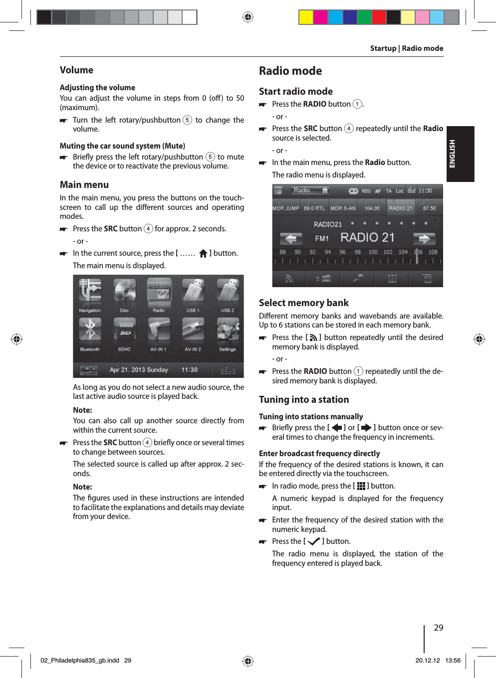 29DEUTSCHENGLISHVolumeAdjusting the volumeYou can adjust the volume in steps from 0 (o ) to 50 (maximum). 쏅Turn the left rotary/pushbutton 5 to change the volume.Muting the car sound system (Mute) 쏅Brie y press the left rotary/pushbutton 5 to mute the device or to reactivate the previous volume.Main menuIn the main menu, you press the buttons on the touch-screen to call up the di erent sources and operating modes.  쏅Press the SRC button 4 for approx. 2 seconds.- or - 쏅In the current source, press the  ……     button.The main menu is displayed. As long as you do not select a new audio source, the last active audio source is played back.Note:You can also call up another source directly from within the current source.  쏅Press the SRCbutton 4 brie y once or several times to change between sources. The selected source is called up after approx. 2 sec-onds.Note:The  gures used in these instructions are intended to facilitate the explanations and details may deviate from your device.Radio modeStart radio mode 쏅Press the RADIO button 1.- or - 쏅Press the SRCbutton 4 repeatedly until the Radio source is selected.- or - 쏅In the main menu, press the Radio button.The radio menu is displayed.Select memory bankDi erent memory banks and wavebands are available. Up to 6 stations can be stored in each memory bank. 쏅Press the    button repeatedly until the desired memory bank is displayed.- or - 쏅Press the RADIO button 1 repeatedly until the de-sired memory bank is displayed.Tuning into a stationTuning into stations manually 쏅Brie y press the    or     button once or sev-eral times to change the frequency in increments.Enter broadcast frequency directlyIf the frequency of the desired stations is known, it can be entered directly via the touchscreen. 쏅In radio mode, press the    button.A numeric keypad is displayed for the frequency input. 쏅Enter the frequency of the desired station with the numeric keypad.  쏅Press the    button.The radio menu is displayed, the station of the frequency entered is played back. Startup | Radio mode02_Philadelphia835_gb.indd 2902_Philadelphia835_gb.indd   2920.12.12 13:5620.12.12   13:56