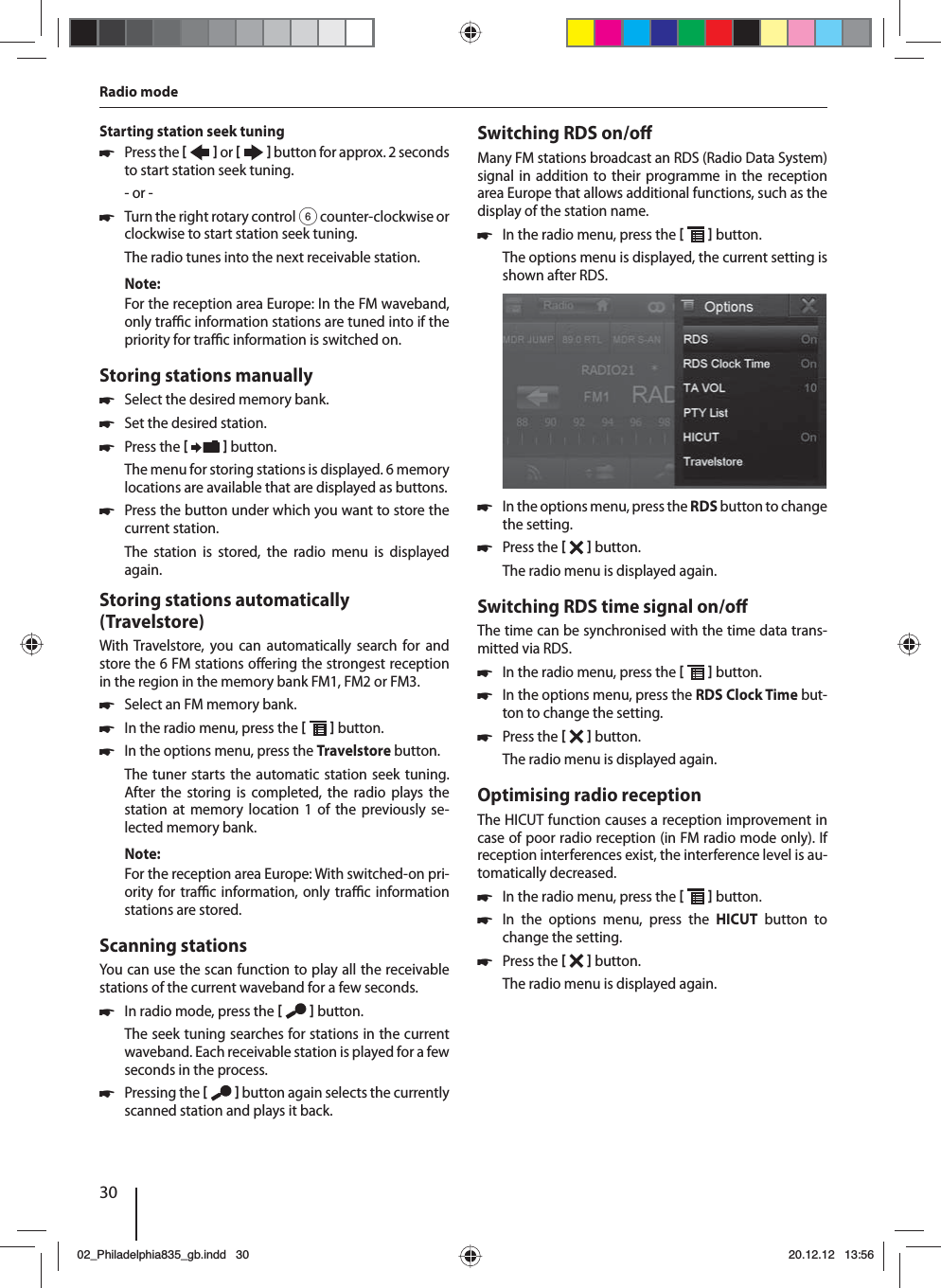 30Starting station seek tuning  쏅Press the    or     button for approx. 2 seconds to start station seek tuning.- or - 쏅Turn the right rotary control 6 counter-clockwise or clockwise to start station seek tuning.The radio tunes into the next receivable station.Note:For the reception area Europe: In the FM waveband, only tra  c information stations are tuned into if the priority for tra  c information is switched on. Storing stations manually 쏅Select the desired memory bank. 쏅Set the desired station. 쏅Press the    button.The menu for storing stations is displayed. 6 memory locations are available that are displayed as buttons.  쏅Press the button under which you want to store the current station.The station is stored, the radio menu is displayed again.Storing stations automatically (Travelstore)With Travelstore, you can automatically search for and store the 6 FM stations o ering the strongest reception in the region in the memory bank FM1, FM2 or FM3. 쏅Select an FM memory bank. 쏅In the radio menu, press the    button. 쏅In the options menu, press the Travelstore button.The tuner starts the automatic station seek tuning. After the storing is completed, the radio plays the station at memory location 1 of the previously se-lected memory bank.Note:For the reception area Europe: With switched-on pri-ority for tra  c information, only tra  c information stations are stored.Scanning stationsYou can use the scan function to play all the receivable stations of the current waveband for a few seconds. 쏅In radio mode, press the    button.The seek tuning searches for stations in the current waveband. Each receivable station is played for a few seconds in the process. 쏅Pressing the    button again selects the currently scanned station and plays it back.Switching RDS on/o Many FM stations broadcast an RDS (Radio Data System) signal in addition to their programme in the reception area Europe that allows additional functions, such as the display of the station name. 쏅In the radio menu, press the    button.The options menu is displayed, the current setting is shown after RDS.  쏅In the options menu, press the RDS button to change the setting. 쏅Press the    button.The radio menu is displayed again.Switching RDS time signal on/o The time can be synchronised with the time data trans-mitted via RDS. 쏅In the radio menu, press the    button. 쏅In the options menu, press the RDS Clock Time but-ton to change the setting. 쏅Press the    button.The radio menu is displayed again.Optimising radio receptionThe HICUT function causes a reception improvement in case of poor radio reception (in FM radio mode only). If reception interferences exist, the interference level is au-tomatically decreased. 쏅In the radio menu, press the    button. 쏅In the options menu, press the HICUT button to change the setting. 쏅Press the    button.The radio menu is displayed again.Radio mode02_Philadelphia835_gb.indd 3002_Philadelphia835_gb.indd   3020.12.12 13:5620.12.12   13:56